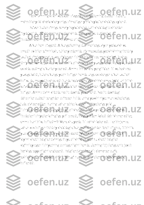 Fetishizmning sokin xarakteri o‘zgardi, ilohiyatlarning qudratli butlari, 
mehroblar yoki cherkovlar yoniga o‘rnatilgan yirik haykallar shakliga aylandi.
Ba’zan butlar o‘rniga ramziy haykalchalar, turli shakldagi toshlardan 
foydalanildi. Fetishizmning rivojlanishida bu haykal va qurilmalar 
ibodatxonalarning ramzi bo‘lib xizmat qildi.
Afsun ham o‘zgardi. Afsungarlarning dushmanlarga ziyon yetkazish va 
omadli ov bilan ta’minlash, ruhlar yordamida o‘z maqsadiga yetishishning ibtidoiy
usullari o‘rniga yangi, puxta o‘ylangan ilohlar bilan aloqa marosimlari, boshqa 
diniy marosimlar, ibodat va qurbonlik qilish tartiblari yuzaga keldi. Tabiiyki, bular 
asosida qadimgi afsunlar yotar edi. Ammo bir qancha yangiliklar: fol va bashorat 
yuzaga keldi, bular afsunga yaqin bo‘lgan hamda unga asoslangan afsun usullari 
bo‘lsa-da, maqsad boshqa edi: bunda istakni amalga oshirish emas, balki uni bilish 
ko‘zda tutiladi. Folbinlikning ilk shakllari neolit davridan ilgari ham amalda 
bo‘lgan. Ammo tizim sifatida neolit davrida yakunlandi. Neolit davridagi 
dehqonlar qudratli tangridan qo‘rqqan holda uning yaxshi niyat munosabatlariga 
juda qiziqar edilar. Buning uchun tabiat kuchlari ilohiyatlariga yoki 
ilohiylashtirilgan ajdodlarga ibodat qilishar edi. Ular xayolan qurbonliklar va 
ibodatlar ilohiyatlar ko‘ngliga yo‘l topadi, bizga yordam keladi deb ishonar edilar, 
ammo buni bilsa bo‘ladimi? Mana shu yerda fol ochish kelar edi. Har bir jamoa 
uchun xos bo‘lgan ibtidoiy shakldagi afsun marosimlaridan farqli o‘laroq, folbinlik
yuqori saviyadagi madaniyatni talab etardi. Marosimlarni olib boruvchi folbin 
kiyimi shartli belgilar tizimiga rioya qilishi shart edi. Bu shartli belgilar 
sig‘inilayotgan ilohiyatining qoniqganligini hamda ularning iltijolariga aniq javob 
berishga tayyorligini anglatardi. Belgilar tizimi har xil: elementar qur’a 
tashlashdan to murakkab chiziq, yorug‘ nuqta va chiziqlarni qo‘shilishigacha 
bo‘lar edi. 