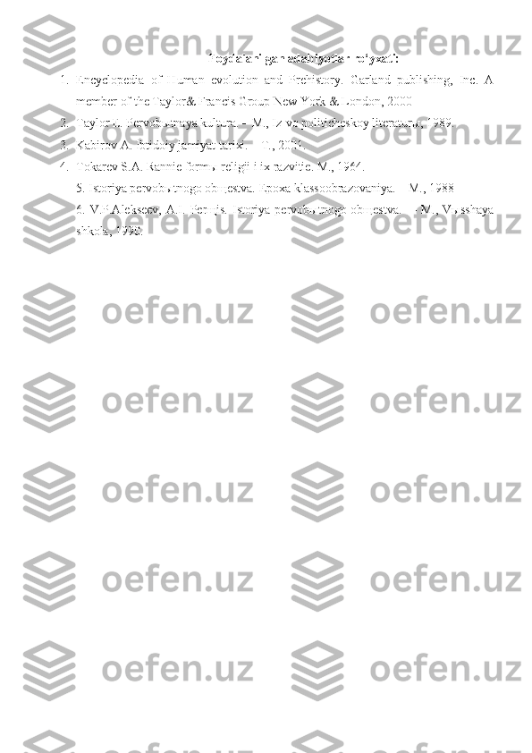Foydalanilgan adabiyotlar ro‘yxati:
1. Encyclopedia   of   Human   evolution   and   Prehistory.   Garland   publishing,   Inc.   A
member of the Taylor& Francis Group New York & London, 2000
2. Taylor E. Pervob ы tnaya kultura. – M., Iz-vo politicheskoy literaturы, 1989.  
3. Kabirov A. Ibtidoiy jamiyat tarixi. – T., 2001.
4. T okarev S.A. Rannie form ы  religii i ix razvitie. M., 1964.
5. Istoriya pervobыtnogo obщestva. Epoxa klassoobrazovaniya. – M., 1988
6. V.P.Alekseev,  A.I .   Perщis.  Istoriya pervobыtnogo obщestva.    – M., Vыsshaya
shkola, 19 90 .    