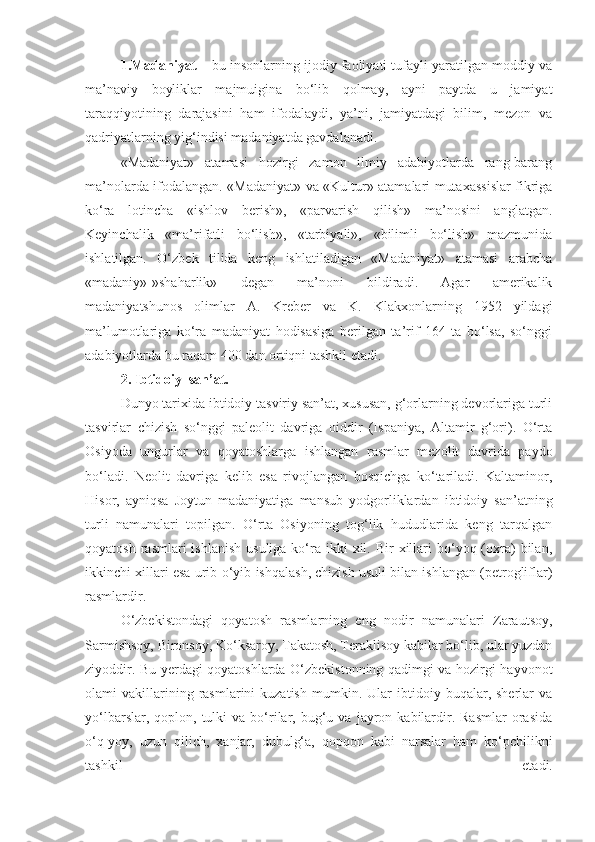 1.Madaniyat –  bu insonlarning ijodiy faoliyati tufayli yaratilgan moddiy va
ma’naviy   boyliklar   majmuigina   bo‘lib   qolmay,   ayni   paytda   u   jamiyat
taraqqiyotining   darajasini   ham   ifodalaydi,   ya’ni,   jamiyatdagi   bilim,   mezon   va
qadriyatlarning yig‘indisi madaniyatda gavdalanadi.
«Madaniyat»   atamasi   hozirgi   zamon   ilmiy   adabiyotlarda   rang-barang
ma’nolarda ifodalangan. «Madaniyat» va «Kultur» atamalari mutaxassislar fikriga
ko‘ra   lotincha   «ishlov   berish»,   «parvarish   qilish»   ma’nosini   anglatgan.
Keyinchalik   «ma’rifatli   bo‘lish»,   «tarbiyali»,   «bilimli   bo‘lish»   mazmunida
ishlatilgan.   O‘zbek   tilida   keng   ishlatiladigan   «Madaniyat»   atamasi   arabcha
«madaniy»-»shaharlik»   degan   ma’noni   bildiradi.   Agar   amerikalik
madaniyatshunos   olimlar   A.   Kreber   va   K.   Klakxonlarning   1952   yildagi
ma’lumotlariga   ko‘ra   madaniyat   hodisasiga   berilgan   ta’rif   164   ta   bo‘lsa,   so‘nggi
adabiyotlarda bu raqam 400 dan ortiqni tashkil etadi.
2. Ibtidoiy  san’at.
Dunyo tarixida ibtidoiy tasviriy san’at, xususan, g‘orlarning devorlariga turli
tasvirlar   chizish   so‘nggi   paleolit   davriga   oiddir   (Ispaniya,   Altamir   g‘ori).   O‘rta
Osiyoda   ungurlar   va   qoyatoshlarga   ishlangan   rasmlar   mezolit   davrida   paydo
bo‘ladi.   Neolit   davriga   kelib   esa   rivojlangan   bosqichga   ko‘tariladi.   Kaltaminor,
Hisor,   ayniqsa   Joytun   madaniyatiga   mansub   yodgorliklardan   ibtidoiy   san’atning
turli   namunalari   topilgan.   O‘rta   Osiyoning   tog‘lik   hududlarida   keng   tarqalgan
qoyatosh  rasmlari  ishlanish   usuliga  ko‘ra ikki   xil. Bir  xillari  bo‘yoq (oxra)   bilan,
ikkinchi xillari esa urib-o‘yib ishqalash, chizish usuli bilan ishlangan (petrogliflar)
rasmlardir.
O‘zbekistondagi   qoyatosh   rasmlarning   eng   nodir   namunalari   Zarautsoy,
Sarmishsoy, Bironsoy, Ko‘ksaroy, Takatosh, Teraklisoy kabilar bo‘lib, ular yuzdan
ziyoddir. Bu yerdagi qoyatoshlarda O‘zbekistonning qadimgi va hozirgi hayvonot
olami   vakillarining  rasmlarini   kuzatish   mumkin.   Ular   ibtidoiy  buqalar,   sherlar   va
yo‘lbarslar,  qoplon,  tulki   va  bo‘rilar,  bug‘u  va   jayron  kabilardir.  Rasmlar  orasida
o‘q-yoy,   uzun   qilich,   xanjar,   dubulg‘a,   qopqon   kabi   narsalar   ham   ko‘pchilikni
tashkil   etadi. 