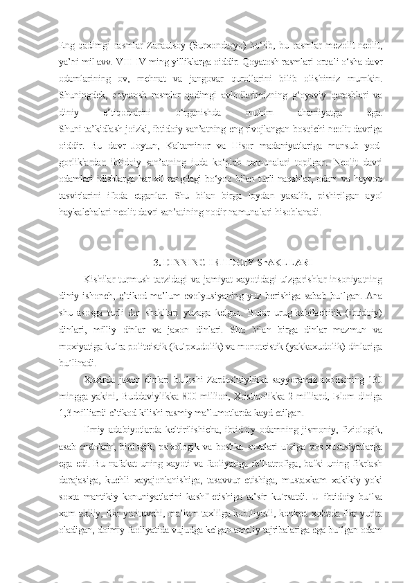 Eng   qadimgi   rasmlar   Zarautsoy   (Surxondaryo)   bo‘lib,   bu   rasmlar   mezolit-neolit,
ya’ni mil avv. VIII-IV ming yilliklarga oiddir. Qoyatosh rasmlari orqali o‘sha davr
odamlarining   ov,   mehnat   va   jangovar   qurollarini   bilib   olishimiz   mumkin.
Shuningdek,   qoyatosh   rasmlar   qadimgi   avlodlarimizning   g‘oyaviy   qarashlari   va
diniy   e’tiqodlarini   o‘rganishda   muhim   ahamiyatga   ega.
Shuni ta’kidlash joizki, ibtidoiy san’atning eng rivojlangan bosqichi neolit davriga
oiddir.   Bu   davr   Joytun,   Kaltaminor   va   Hisor   madaniyatlariga   mansub   yod-
gorliklardan   ibtidoiy   san’atning   juda   ko‘plab   namunalari   topilgan.   Neolit   davri
odamlari  idishlarga har  xil rangdagi  bo‘yoq bilan turli  naqshlar, odam va hayvon
tasvirlarini   ifoda   etganlar.   Shu   bilan   birga   loydan   yasalib,   pishirilgan   ayol
haykalchalari neolit davri san’atining nodir namunalari hisoblanadi.
3. DINNING IBTIDOIY ShAKLLARI
Kishilar  turmush  tarzidagi  va jamiyat  xayotidagi  u´zgarishlar  insoniyatning
diniy   ishonch,   e’tikod   ma’lum   evolyusiyaning   yuz   berishiga   sabab   bu´lgan.   Ana
shu   asosga   turli   din   shakllari   yuzaga   kelgan.   Bular   urug-kabilachilik   (ibtidoiy)
dinlari,   milliy   dinlar   va   jaxon   dinlari.   Shu   bilan   birga   dinlar   mazmun   va
moxiyatiga ku´ra politeistik (ku´pxudolik) va monoteistik (yakkaxudolik) dinlariga
bu´linadi.
Xozirda   jaxon   dinlari   bu´lishi   Zardushtiylikka   sayyoramiz   axolisining   130
mingga  yakini,  Buddaviylikka  800  million,  Xristianlikka   2  milliard,  Islom  diniga
1,3 milliardi e’tikod kilishi rasmiy ma’lumotlarda kayd etilgan.
Ilmiy   adabiyotlarda   keltirilishicha,   ibtidoiy   odamning   jismoniy,   fiziologik,
asab-endokrin,   biologik,   psixologik   va   boshka   soxalari   u´ziga   xos   xususiyatlarga
ega   edi.   Bu   nafakat   uning   xayoti   va   faoliyatiga   fe’l-atrofiga,   balki   uning   fikrlash
darajasiga,   kuchli   xayajonlanishiga,   tasavvur   etishiga,   mustaxkam   xakikiy   yoki
soxta   mantikiy   konuniyatlarini   kashf   etishiga   ta’sir   ku´rsatdi.   U   ibtidoiy   bu´lsa
xam aklliy, fikr yurituvchi, ma’lum taxlilga kobiliyatli, konkret xolatda fikr yurita
oladigan, doimiy faoliyatida vujudga kelgan amaliy tajribalariga ega bu´lgan odam 