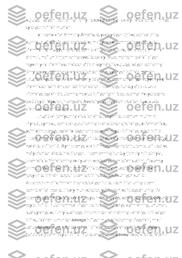 vujudga   kelgan   qabilaning   diniy   tasavvurlarining   asosiy   shakllaridan   biriga
aylangan bo‘lishi mumkin.
  «Totem» so‘zi Shimoliy Amerikada yashaydigan Ojibva qabilasi tilida 
«uning urug‘i» ma’nosini anglatadi va mohiyatan «odamning hayvonot yoki 
o‘simlikning muayyan turlariga qarindoshlik aloqasi bor», deb e’tiqod qilishlik 
ehtimol, ma’lum bir jamoaning avvalda asosiy ozuqa manbaini tashkil qilgan 
hayvon yoki o‘simlikka nisbatan e’tibor keyinchalik vujudga kelgan qabilaning 
diniy tasavvurlarining asosiy shakllaridan biriga aylangan bo‘lishi mumkin. 
Urug‘dosh guruhlar o‘zlarini umumiy belgilari va totemlari bo‘lgan hayvon yoki 
o‘simlikdan kelib chiqqan deb bilar edilar. Totemlarga bunday e’tiqod uzoq 
o‘tmishga tegishlidir, ularning mavjud bo‘lganligini faqat qadimgi rivoyatlargina 
tasdiqlaydi.  Masalan, hozirgacha Avstraliya aborigenlari orasidan bu xususda 
afsonalar saqlanib qolgan. 
Urug‘dosh jamiyatning shakllanishida jarayonida totemizm muhim rol 
o‘ynadi, ayniqsa, qarindosh guruhlarning boshqalardan ajralishiga, «o‘zimizniki», 
ya’ni «bir totemga tegishli» degan aniq taassurot paydo bo‘lishiga sabab bo‘ldi. 
Totemizm ta’sirida paydo bo‘lgan urf-odatlar va me’yorlar asrlar davomida qat’iy 
ravishda qo‘llanildi. Ayni totemga xos bo‘lmagan begonalar bu jamoa urf-odati va 
me’yorlaridan chetda hisoblangan. Totemizmning bunday ijtimoiy roli tabiiyki, 
totemistik ko‘rinishlarning evolyusion xarakteriga ham ta’sir kuchini o‘tkazmay 
qolmadi. Vaqt o‘tishi bilan qarindoshlik tizimining mustahkamlanib borishi 
jarayonida birinchi darajali totem tartibi haqida tasavvur ilgari surildi. 
Zooantropomorf ko‘rinishi bilan aralashgan holda odam bilan uning totemi 
qarindoshligi orasida oilaviy munosabatlar, ya’ni odam vafot etgach uning o‘z 
totemiga aylanishi yoki, aksincha, qayta inson shakliga kelishi haqidagi tasavvurlar
paydo bo‘ldi. Bular hammasi o‘tgan ota bobolar ruhlariga sig‘inishning, umuman, 
kuchayishiga va ilohiy kuchlarga bir tomondan ishonchning oshishiga olib kelgan 
bo‘lsa, ikkinchi tomondan  totemga  bo‘lgan munosabatlarning o‘zgarishi, misol 
uchun  totemni ozuqa sifatida iste’mol qilishni taqiqlanishiga olib keldi.  Tabu  
(ta’qiqlash) tizimi paydo bo‘ldi. Bunda eng muhimi  totemni  ovqat sifatida is’temol  