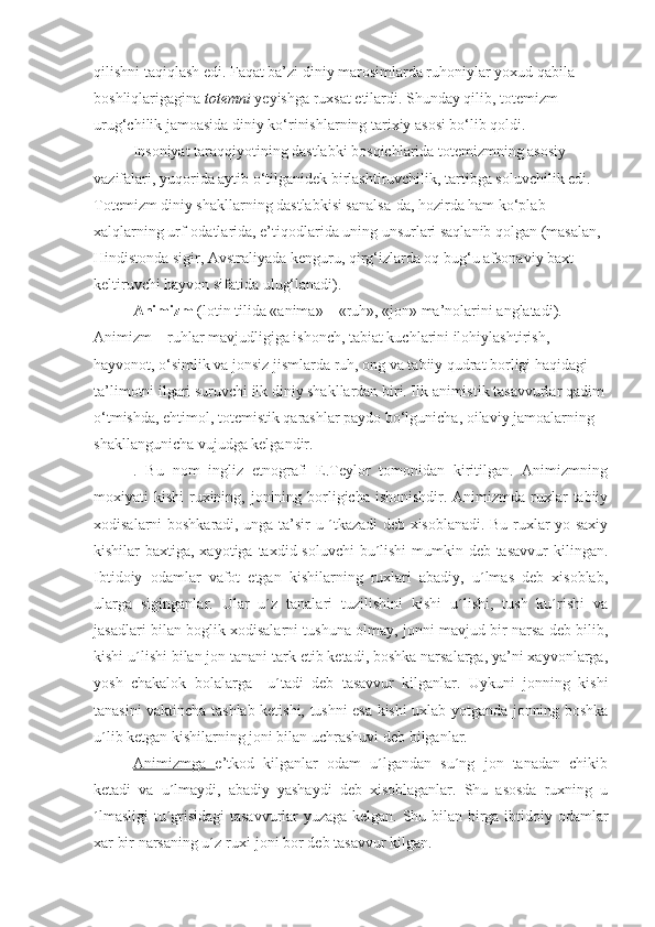 qilishni taqiqlash edi. Faqat ba’zi diniy marosimlarda ruhoniylar yoxud qabila 
boshliqlarigagina  totemni  yeyishga ruxsat etilardi. Shunday qilib, totemizm 
urug‘chilik jamoasida diniy ko‘rinishlarning tarixiy asosi bo‘lib qoldi. 
Insoniyat taraqqiyotining dastlabki bosqichlarida totemizmning asosiy 
vazifalari, yuqorida aytib o‘tilganidek birlashtiruvchilik, tartibga soluvchilik edi. 
Totemizm diniy shakllarning dastlabkisi sanalsa-da, hozirda ham ko‘plab 
xalqlarning urf-odatlarida, e’tiqodlarida uning unsurlari saqlanib qolgan (masalan, 
Hindistonda sigir, Avstraliyada kenguru, qirg‘izlarda oq bug‘u afsonaviy baxt 
keltiruvchi hayvon sifatida ulug‘lanadi). 
Animizm  (lotin tilida «anima» – «ruh», «jon» ma’nolarini anglatadi). 
Animizm – ruhlar mavjudligiga ishonch, tabiat kuchlarini ilohiylashtirish, 
hayvonot, o‘simlik va jonsiz jismlarda ruh, ong va tabiiy qudrat borligi haqidagi 
ta’limotni ilgari suruvchi ilk diniy shakllardan biri. Ilk animistik tasavvurlar qadim 
o‘tmishda, ehtimol, totemistik qarashlar paydo bo‘lgunicha, oilaviy jamoalarning 
shakllangunicha vujudga kelgandir. 
.   Bu   nom   ingliz   etnografi   E.Teylor   tomonidan   kiritilgan.   Animizmning
moxiyati  kishi  ruxining, jonining borligicha  ishonishdir. Animizmda ruxlar  tabiiy
xodisalarni boshkaradi, unga ta’sir u ´tkazadi deb xisoblanadi. Bu ruxlar yo saxiy
kishilar baxtiga, xayotiga taxdid soluvchi  bu´lishi mumkin deb tasavvur  kilingan.
Ibtidoiy   odamlar   vafot   etgan   kishilarning   ruxlari   abadiy,   u´lmas   deb   xisoblab,
ularga   siginganlar.   Ular   u´z   tanalari   tuzilishini   kishi   u´lishi,   tush   ku´rishi   va
jasadlari bilan boglik xodisalarni tushuna olmay, jonni mavjud bir narsa deb bilib,
kishi u´lishi bilan jon tanani tark etib ketadi, boshka narsalarga, ya’ni xayvonlarga,
yosh   chakalok   bolalarga     u´tadi   deb   tasavvur   kilganlar.   Uykuni   jonning   kishi
tanasini vaktincha tashlab ketishi, tushni esa kishi uxlab yotganda jonning boshka
u´lib ketgan kishilarning joni bilan uchrashuvi deb bilganlar.
Animizmga   e’tkod   kilganlar   odam   u´lgandan   su´ng   jon   tanadan   chikib
ketadi   va   u´lmaydi,   abadiy   yashaydi   deb   xisoblaganlar.   Shu   asosda   ruxning   u
´lmasligi  tu´grisidagi  tasavvurlar yuzaga kelgan. Shu bilan birga ibtidoiy odamlar
xar bir narsaning u´z ruxi-joni bor deb tasavvur kilgan. 