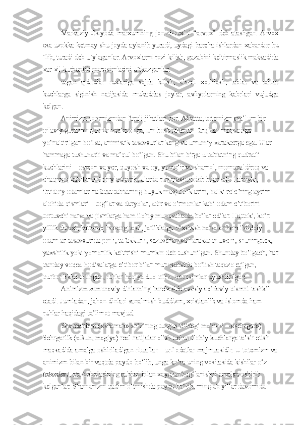 Markaziy   Osiyoda   marxumning   jonini-ruxini   “arvox”   deb   atashgan.   Arvox
esa uzokka ketmay shu joyda aylanib yuradi, uydagi barcha ishlardan xabardor bu
´lib, turadi deb u´ylaganlar. Arvoxlarni rozi kilish, gazabini keltirmaslik maksadida
xar xil kurbonlik marosimlarini u´tkazganlar.
utgan   ajdodlar   ruxlariga   sajda   kilish,   ularni   xotirlash,   tabiat   va   tabiat
kuchlarga   siginish   natijasida   mukaddas   joylar,   avliyolarning   kabrlari   vujudga
kelgan.
Animizm totemizmdan farqli jihatlari bor. Albatta, totemizm ma’lum bir 
oilaviy guruhning ichki iste’moliga, uni boshqalardan farqlash maqsadiga 
yo‘naltirilgan bo‘lsa, animistik tasavvurlar keng va umumiy xarakterga ega. Ular 
hammaga tushunarli va ma’qul bo‘lgan. Shu bilan birga u tabiatning qudratli 
kuchlarini – osmon va yer, quyosh va oy, yomg‘ir va shamol, momoqaldiroq va 
chaqmoq kabilarni ilohiylashtirib, ularda ruh mavjud deb bilar edi. Tabiiyki, 
ibtidoiy odamlar nafaqat tabiatning buyuk mavjudliklarini, balki relefning ayrim 
alohida qismlari – tog‘lar va daryolar, adir va o‘rmonlar kabi odam e’tiborini 
tortuvchi narsa va jismlarga ham ilohiy munosabatda bo‘lar edilar. Hattoki, ko‘p 
yillik daraxt, kattaroq harsang tosh, jarliklarga o‘xshash narsalar ham ibtidoiy 
odamlar tasavvurida jonli, tafakkurli, sezuvchan va harakat qiluvchi, shuningdek, 
yaxshilik yoki yomonlik keltirishi mumkin deb tushunilgan. Shunday bo‘lgach, har
qanday voqea-hodisalarga e’tibor bilan munosabatda bo‘lish taqazo etilgan, 
qurbonliklar qilingan, ruhlar haqiga duo qilib, marosimlar uyushtirilgan.
Animizm zamonaviy dinlarning barchasida asosiy aqidaviy qismni tashkil 
etadi. Jumladan, jahon dinlari sanalmish buddizm, xristianlik va islomda ham 
ruhlar haqidagi ta’limot mavjud. 
Shamanizm  («shaman» so‘zining tungus tilidagi ma’nosi – «sehrgar»). 
Sehrgarlik (afsun, magiya) real natijalar olish uchun ilohiy kuchlarga ta’sir etish 
maqsadida amalga oshiriladigan rituallar – urf-odatlar majmuasidir. U totemizm va
animizm bilan bir vaqtda paydo bo‘lib, unga ko‘ra uning vositasida kishilar o‘z 
totemlari , ota-bobolarining ruhlari bilan xayolan bog‘lanishni amalga oshirib 
kelganlar. Shamanizm qadim o‘tmishda paydo bo‘lib, minglab yillar davomida  