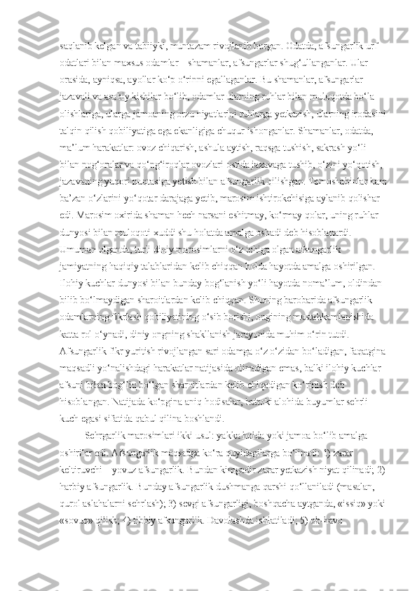 saqlanib kelgan va tabiiyki, muntazam rivojlanib borgan. Odatda, afsungarlik urf-
odatlari bilan maxsus odamlar – shamanlar, afsungarlar shug‘ullanganlar. Ular 
orasida, ayniqsa, ayollar ko‘p o‘rinni egallaganlar. Bu shamanlar, afsungarlar 
jazavali va asabiy kishilar bo‘lib, odamlar ularning ruhlar bilan muloqotda bo‘la 
olishlariga, ularga jamoaning orzu niyatlarini ruhlarga yetkazish, ularning irodasini
talqin qilish qobiliyatiga ega ekanligiga chuqur ishonganlar. Shamanlar, odatda, 
ma’lum harakatlar: ovoz chiqarish, ashula aytish, raqsga tushish, sakrash yo‘li 
bilan nog‘oralar va qo‘ng‘iroqlar ovozlari ostida jazavaga tushib, o‘zini yo‘qotish, 
jazavaning yuqori nuqtasiga yetish bilan afsungarlik qilishgan. Tomoshabinlar ham
ba’zan o‘zlarini yo‘qotar darajaga yetib, marosim ishtirokchisiga aylanib qolishar 
edi. Marosim oxirida shaman hech narsani eshitmay, ko‘rmay qolar, uning ruhlar 
dunyosi bilan muloqoti xuddi shu holatda amalga oshadi deb hisoblanardi. 
Umuman olganda, turli diniy marosimlarni o‘z ichiga olgan afsungarlik 
jamiyatning haqiqiy talablaridan kelib chiqqan holda hayotda amalga oshirilgan. 
Ilohiy kuchlar dunyosi bilan bunday bog‘lanish yo‘li hayotda noma’lum, oldindan 
bilib bo‘lmaydigan sharoitlardan kelib chiqqan. Shuning barobarida afsungarlik 
odamlarning fikrlash qobiliyatining o‘sib borishi, ongining mustahkamlanishida 
katta rol o‘ynadi, diniy ongning shakllanish jarayonida muhim o‘rin tutdi. 
Afsungarlik fikr yuritish rivojlangan sari odamga o‘z o‘zidan bo‘ladigan, faqatgina
maqsadli yo‘nalishdagi harakatlar natijasida olinadigan emas, balki ilohiy kuchlar 
afsuni bilan bog‘liq bo‘lgan sharoitlardan kelib chiqadigan ko‘rinish deb 
hisoblangan. Natijada ko‘pgina aniq hodisalar, hattoki alohida buyumlar sehrli 
kuch egasi sifatida qabul qilina boshlandi. 
Sehrgarlik marosimlari ikki usul: yakka holda yoki jamoa bo‘lib amalga 
oshirilar edi. Afsungarlik maqsadga ko‘ra quyidagilarga bo‘linadi: 1) zarar 
keltiruvchi – yovuz afsungarlik. Bundan kimgadir zarar yetkazish niyat qilinadi; 2)
harbiy afsungarlik. Bunday afsungarlik dushmanga qarshi qo‘llaniladi (masalan, 
qurol aslahalarni sehrlash); 3) sevgi afsungarligi, boshqacha aytganda, «issiq» yoki
«sovuq» qilish; 4) tibbiy afsungarlik. Davolashda ishlatiladi; 5) ob-havo  