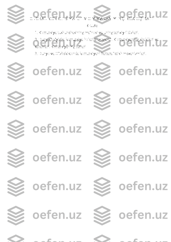 GLOBAL KORRUPSIYA IJTIMOIY MADANIY INQIROZ OQIBATI
REJA:
1. Korrupsiya tushunchasining ma’nosi va uning tarixiy ildizlari.
2. Dunyo bo’yicha korrupsiya holatining tasnifi. Korrupsiyaning shakllari va
sabablari. Korupsiyaning turlari
3. Dunyo va O’zbekistonda korrupsiyani bartaraf etish mexanizmlari. 