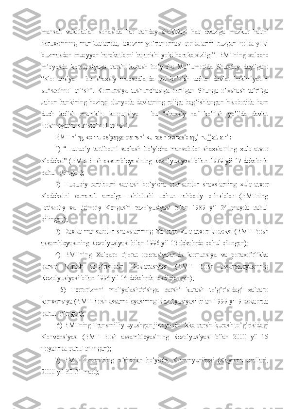 mansab   vakolatlari   sohasida   har   qanday   shakldagi   haq   evaziga   mazkur   haqni
beruvchining   manfaatlarida,   lavozim   yo’riqnomasi   qoidalarini   buzgan   holda   yoki
buzmasdan muayyan harakatlarni bajarishi yoki harakatsizligi”. BMTning xalqaro
miqyosda   korrupsiyaga   qarshi   kurash   bo’yicha   Ma’lumotida   Shunday   deyilgan:
“Korrupsiya   –   bu   shaxsiy   maqsadlarda   naf   ko’rish   uchun   davlat   hokimiyatini
suiiste’mol   qilish”.   Korrupsiya   tushunchasiga   berilgan   Shunga   o’xshash   ta’rifga
Jahon bankining hozirgi  dunyoda davlatning roliga bag’ishlangan hisobotida ham
duch   kelish   mumkin:   korrupsiya   –   bu   “shaxsiy   naf   ko’rish   yo’lida   davlat
hokimiyatini suiiste’mol qilish”. 
BMTning korrupsiyaga qarshi kurash borasidagi hujjatlari : 
1)   “Huquqiy   tartibotni   saqlash   bo’yicha   mansabdor   shaxslarning   xulq-atvor
Kodeksi” (BMT Bosh assambleyasining Rezolyusiyasi bilan 1979 yil 17 dekabrda
qabul qilingan); 
2)   Huquqiy   tartibotni   saqlash   bo’yicha   mansabdor   shaxslarning   xulq-atvor
Kodeksini   samarali   amalga   oshirilishi   uchun   rahbariy   prinsiplar   (BMTning
Iqtisodiy   va   Ijtimoiy   Kengashi   rezolyusiyasi   bilan   1989   yil   24   mayda   qabul
qilingan); 
3)   Davlat   mansabdor   shaxslarining   Xalqaro   xulq-atvor   kodeksi   (BMT   Bosh
assambleyasining Rezolyusiyasi bilan 1996 yil 12 dekabrda qabul qilingan); 
4)   BMTning   Xalqaro   tijorat   operasiyalarida   korrupsiya   va   poraxo’rlikka
qarshi   kurash   to’g’risidagi   Deklarasiyasi   (BMT   Bosh   assambleyasining
Rezolyusiyasi bilan 1996 yil 16 dekabrda tasdiqlangan);
  5)   Terrorizmni   moliyalashtirishga   qarshi   kurash   to’g’risidagi   xalqaro
konvensiya (BMT Bosh assambleyasining Rezolyusiyasi bilan 1999 yil 9 dekabrda
qabul qilingan);
 6) BMTning Transmilliy uyushgan jinoyatchilikka qarshi kurash to’g’risidagi
Konvensiyasi   (BMT   Bosh   assambleyasining   Rezolyusiyasi   bilan   2000   yil   15
noyabrda qabul qilingan); 
7)   BMT   Forumining   ofshorlar   bo’yicha   Kommyunikesi   (Kayman   orollari,
2000 yil 30-31 mart);  