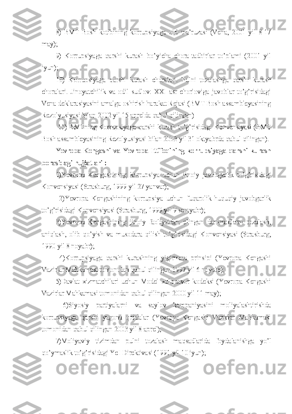 8)   BMT   Bosh   kotibining   korrupsiyaga   oid   ma’ruzasi   (Vena,   2001   yil   8-17
may); 
9)   Korrupsiyaga   qarshi   kurash   bo’yicha   chora-tadbirlar   to’plami   (2001   yil
iyun); 
10)   Korrupsiyaga   qarshi   kurash   choralari.   Pulni   tozalashga   qarshi   kurash
choralari.   Jinoyatchilik   va   odil   sudlov:   XXI   asr   chorloviga   javoblar   to’g’risidagi
Vena deklarasiyasini amalga oshirish harakat Rejasi (BMT Bosh assambleyasining
Rezolyusiyasi bilan 2002 yil 15 aprelda qabul qilingan)
  11) BMTning Korrupsiyaga qarshi kurash to’g’risidagi Konvensiyasi (BMT
Bosh assambleyasining Rezolyusiyasi bilan 2003 yil 31 oktyabrda qabul qilingan). 
Yevropa   Kengashi   va   Yevropa   Ittifoqining   korrupsiyaga   qarshi   kurash
borasidagi hujjatlari : 
1)Yevropa   Kengashining   korrupsiya   uchun   jinoiy   javobgarlik   to’g’risidagi
Konvensiyasi (Strasburg, 1999 yil 27 yanvar);
  2)Yevropa   Kengashining   korrupsiya   uchun   fuqarolik-huquqiy   javobgarlik
to’g’risidagi Konvensiyasi (Strasburg, 1999 yil 9 sentyabr); 
3)Yevropa   Kengashining   jinoiy   faoliyatdan   olingan   daromadlarni   tozalash,
aniqlash,   olib   qo’yish   va   musodara   qilish   to’g’risidagi   Konvensiyasi   (Strasburg,
1990 yil 8 noyabr);
  4)Korrupsiyaga   qarshi   kurashning   yigirmata   prinsipi   (Yevropa   Kengashi
Vazirlar Mahkamasi tomonidan qabul qilingan 1997 yil 6 noyabr); 
5)Davlat   xizmatchilari   uchun   Model   xulq-atvor   kodeksi   (Yevropa   Kengashi
Vazirlar Mahkamasi tomonidan qabul qilingan 2000 yil 11 may);
  6)Siyosiy   partiyalarni   va   saylov   kampaniyasini   moliyalashtirishda
korrupsiyaga   qarshi   yagona   qoidalar   (Yevropa   Kengashi   Vazirlar   Mahkamasi
tomonidan qabul qilingan 2003 yil 8 aprel); 
7)Moliyaviy   tizimdan   pulni   tozalash   maqsadlarida   foydalanishga   yo’l
qo’ymaslik to’g’risidagi YeI Direktivasi (1991 yil 10 iyun);  