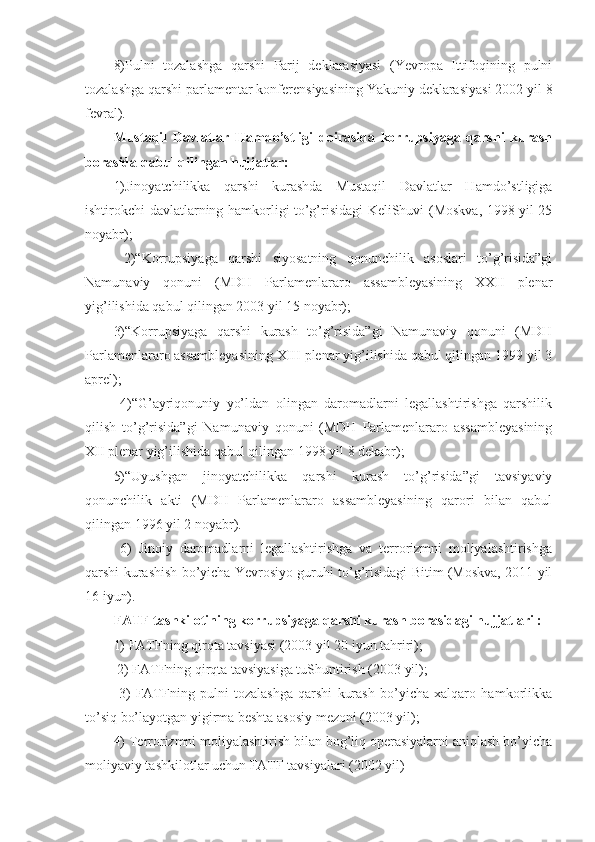 8)Pulni   tozalashga   qarshi   Parij   deklarasiyasi   (Yevropa   Ittifoqining   pulni
tozalashga qarshi parlamentar konferensiyasining Yakuniy deklarasiyasi 2002 yil 8
fevral). 
Mustaqil   Davlatlar   Hamdo’stligi   doirasida   korrupsiyaga   qarshi   kurash
borasida qabul qilingan hujjatlar: 
1)Jinoyatchilikka   qarshi   kurashda   Mustaqil   Davlatlar   Hamdo’stligiga
ishtirokchi-davlatlarning hamkorligi to’g’risidagi KeliShuvi (Moskva, 1998 yil 25
noyabr);
  2)“Korrupsiyaga   qarshi   siyosatning   qonunchilik   asoslari   to’g’risida”gi
Namunaviy   qonuni   (MDH   Parlamenlararo   assambleyasining   XXII   plenar
yig’ilishida qabul qilingan 2003 yil 15 noyabr); 
3)“Korrupsiyaga   qarshi   kurash   to’g’risida”gi   Namunaviy   qonuni   (MDH
Parlamenlararo assambleyasining XIII plenar yig’ilishida qabul qilingan 1999 yil 3
aprel);
  4)“G’ayriqonuniy   yo’ldan   olingan   daromadlarni   legallashtirishga   qarshilik
qilish   to’g’risida”gi   Namunaviy   qonuni   (MDH   Parlamenlararo   assambleyasining
XII plenar yig’ilishida qabul qilingan 1998 yil 8 dekabr); 
5)“Uyushgan   jinoyatchilikka   qarshi   kurash   to’g’risida”gi   tavsiyaviy
qonunchilik   akti   (MDH   Parlamenlararo   assambleyasining   qarori   bilan   qabul
qilingan 1996 yil 2 noyabr).
  6)   Jinoiy   daromadlarni   legallashtirishga   va   terrorizmni   moliyalashtirishga
qarshi kurashish bo’yicha Yevrosiyo guruhi to’g’risidagi Bitim (Moskva, 2011 yil
16 iyun).
FATF tashkilotining korrupsiyaga qarshi kurash borasidagi hujjatlari : 
1) FATFning qirqta tavsiyasi (2003 yil 20 iyun tahriri);
 2) FATFning qirqta tavsiyasiga tuShuntirish (2003 yil);
  3)   FATFning   pulni   tozalashga   qarshi   kurash   bo’yicha   xalqaro   hamkorlikka
to’siq bo’layotgan yigirma beshta asosiy mezoni (2003 yil); 
4) Terrorizmni moliyalashtirish bilan bog’liq operasiyalarni aniqlash bo’yicha
moliyaviy tashkilotlar uchun FATF tavsiyalari (2002 yil)  