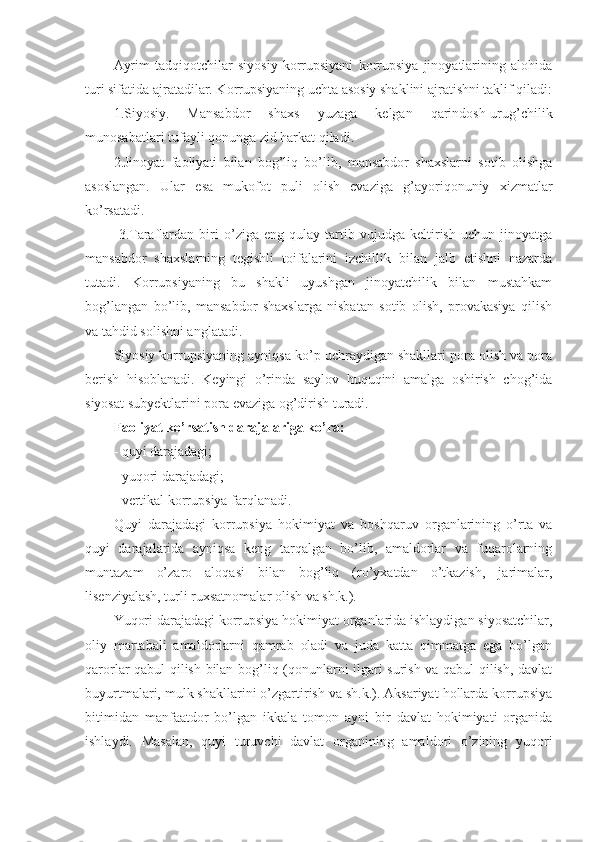 Ayrim   tadqiqotchilar   siyosiy   korrupsiyani   korrupsiya   jinoyatlarining   alohida
turi sifatida ajratadilar. Korrupsiyaning uchta asosiy shaklini ajratishni taklif qiladi:
1.Siyosiy.   Mansabdor   shaxs   yuzaga   kelgan   qarindosh-urug’chilik
munosabatlari tufayli qonunga zid harkat qiladi.
2.Jinoyat   faoliyati   bilan   bog’liq   bo’lib,   mansabdor   shaxslarni   sotib   olishga
asoslangan.   Ular   esa   mukofot   puli   olish   evaziga   g’ayoriqonuniy   xizmatlar
ko’rsatadi.
  3.Taraflardan   biri   o’ziga   eng   qulay   tartib   vujudga   keltirish   uchun   jinoyatga
mansabdor   shaxslarning   tegishli   toifalarini   izchillik   bilan   jalb   etishni   nazarda
tutadi.   Korrupsiyaning   bu   shakli   uyushgan   jinoyatchilik   bilan   mustahkam
bog’langan   bo’lib,   mansabdor   shaxslarga   nisbatan   sotib   olish,   provakasiya   qilish
va tahdid solishni anglatadi.
Siyosiy korrupsiyaning ayniqsa ko’p uchraydigan shakllari pora olish va pora
berish   hisoblanadi.   Keyingi   o’rinda   saylov   huquqini   amalga   oshirish   chog’ida
siyosat subyektlarini pora evaziga og’dirish turadi. 
Faoliyat ko’rsatish darajalariga ko’ra:
- quyi darajadagi;
- yuqori darajadagi;
- vertikal korrupsiya farqlanadi. 
Quyi   darajadagi   korrupsiya   hokimiyat   va   boshqaruv   organlarining   o’rta   va
quyi   darajalarida   ayniqsa   keng   tarqalgan   bo’lib,   amaldorlar   va   fuqarolarning
muntazam   o’zaro   aloqasi   bilan   bog’liq   (ro’yxatdan   o’tkazish,   jarimalar,
lisenziyalash, turli ruxsatnomalar olish va sh.k.). 
Yuqori darajadagi korrupsiya hokimiyat organlarida ishlaydigan siyosatchilar,
oliy   martabali   amaldorlarni   qamrab   oladi   va   juda   katta   qimmatga   ega   bo’lgan
qarorlar qabul qilish bilan bog’liq (qonunlarni ilgari surish va qabul qilish, davlat
buyurtmalari, mulk shakllarini o’zgartirish va sh.k.). Aksariyat hollarda korrupsiya
bitimidan   manfaatdor   bo’lgan   ikkala   tomon   ayni   bir   davlat   hokimiyati   organida
ishlaydi.   Masalan,   quyi   turuvchi   davlat   organining   amaldori   o’zining   yuqori 