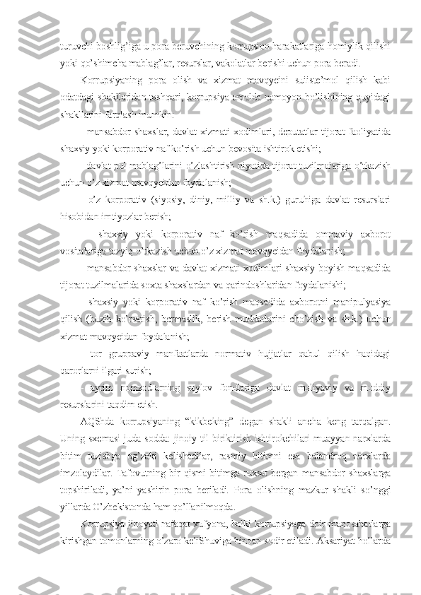 turuvchi boshlig’iga u pora beruvchining korrupsion harakatlariga homiylik qilishi
yoki qo’shimcha mablag’lar, resurslar, vakolatlar berishi uchun pora beradi. 
Korrupsiyaning   pora   olish   va   xizmat   mavqyeini   suiiste’mol   qilish   kabi
odatdagi shakllaridan tashqari, korrupsiya amalda namoyon bo’lishining quyidagi
shakllarini farqlash mumkin:
-   mansabdor   shaxslar,   davlat   xizmati   xodimlari,  deputatlar   tijorat   faoliyatida
shaxsiy yoki korporativ naf ko’rish uchun bevosita ishtirok etishi; 
- davlat pul mablag’larini o’zlashtirish niyatida tijorat tuzilmalariga o’tkazish
uchun o’z xizmat mavqyeidan foydalanish; 
-   o’z   korporativ   (siyosiy,   diniy,   milliy   va   sh.k.)   guruhiga   davlat   resurslari
hisobidan imtiyozlar berish;
-     shaxsiy   yoki   korporativ   naf   ko’rish   maqsadida   ommaviy   axborot
vositalariga tazyiq o’tkazish uchun o’z xizmat mavqyeidan foydalanish;
- mansabdor  shaxslar  va davlat  xizmati  xodimlari  shaxsiy  boyish  maqsadida
tijorat tuzilmalarida soxta shaxslardan va qarindoshlaridan foydalanishi; 
-   shaxsiy   yoki   korporativ   naf   ko’rish   maqsadida   axborotni   manipulyasiya
qilish   (buzib   ko’rsatish,   bermaslik,   berish   muddatlarini   cho’zish   va   sh.k.)   uchun
xizmat mavqyeidan foydalanish; 
-   tor   gruppaviy   manfaatlarda   normativ   hujjatlar   qabul   qilish   haqidagi
qarorlarni ilgari surish; 
-   ayrim   nomzodlarning   saylov   fondlariga   davlat   moliyaviy   va   moddiy
resurslarini taqdim etish. 
AQShda   korrupsiyaning   “kikbeking”   degan   shakli   ancha   keng   tarqalgan.
Uning sxemasi   juda  sodda:   jinoiy  til  biriktirish  ishtirokchilari   muayyan  narxlarda
bitim   tuzishga   og’zaki   kelishadilar,   rasmiy   bitimni   esa   balandroq   narxlarda
imzolaydilar.   Tafovutning   bir   qismi   bitimga   ruxsat   bergan   mansabdor   shaxslarga
topshiriladi,   ya’ni   yashirin   pora   beriladi.   Pora   olishning   mazkur   shakli   so’nggi
yillarda O’zbekistonda ham qo’llanilmoqda. 
Korrupsiya jinoyati nafaqat xufyona, balki korrupsiyaga doir munosabatlarga
kirishgan tomonlarning o’zaro keliShuviga binoan sodir etiladi. Aksariyat hollarda 