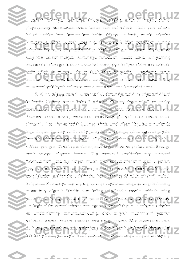 u   tegishli   hokimiyat   organlariga   shikoyat   berilishiga   sabab   bo’lmaydi,   chunki
g’ayriqonuniy   keliShuvdan   ikkala   tomon   ham   naf   ko’radi.   Hatto   pora   so’rash
hollari   ustidan   ham   kamdan-kam   holda   shikoyat   qilinadi,   chunki   odamlar
korrupsiyaga   qarshi   kurash   jarayoniga   ishonchsizlik   bilan   qaraydilar.   Buning
uchun   milliy   va   xorijiy   tajriba   bilan   bog’liq   bo’lgan   muayyan   obyektiv   va
subyektiv   asoslar   mavjud.   Korrupsiya   harakatlari   odatda   davlat   faoliyatining
mutaxassis bo’lmagan kishilar tushunishi ancha qiyin bo’lgan o’ziga xos turlarida
sodir   etiladi.   Korrupsiya   o’ta   moslaShuvchan   jinoyatdir.   U   vaziyatga   qarab
tinimsiz   o’zgaradi   va   takomillashib   boradi.   Shu   bois   bu   hodisa   haqida   to’liq,
mukammal yoki hyech bo’lmasa reprezentativ ma’lumotlar mavjud emas. 
2. Korrupsiyaga qarshi kurash tarixi.  Korrupsiya tarixi insoniyat tarixi kabi
ko’hnadir.   Qadimgi   yunon   faylasufi   Aristotel   Shunday   degan   edi:   “Har   qanday
davlat   tuzumida   eng   muhimi   –   bu   qonunlar   va   tartib-qoidalar   vositasida   ishni
Shunday   tashkil   etishki,   mansabdor   shaxslar   qing’ir   yo’l   bilan   boylik   orttira
olmasin”. Pora olish va berish Qadimgi Rimda amal qilgan 12 jadval qonunlarida
tilga   olingan.   Ibtidoiy   va   ilk   sinfiy   jamiyatlarda   kohinga,   qabila   oqsoqoliga   yoki
harbiy boshliqqa muayyan imtiyozni qo’lga kiritish uchun haq to’lash tabiiy bir hol
sifatida   qaralgan.   Davlat   apparatining   murakkablaShuvi   va   professionallaShuviga
qarab   vaziyat   o’zgarib   borgan.   Oliy   martabali   amaldorlar   quyi   turuvchi
“xizmatchilar”   faqat   tayinlangan   maosh   bilan   qanoatlanishlarini   talab   qilganlar.
Quyi   daraja   amaldorlar   esa,   aksincha,   o’z   xizmat   vazifalarini   bajarganlik   uchun
arzgo’ylardan   yashirincha   qo’shimcha   haq   olishni   (yoki   talab   qilishni)   ma’qul
ko’rganlar. Korrupsiya haqidagi eng qadimgi qaydlardan biriga qadimgi Bobilning
mixxatda   yozilgan   bitiklarida   duch   kelingan.   Miloddan   avvalgi   uchinchi   ming
yillikning   o’rtalariga   taalluqli   bo’lgan   matnlarda   aytilishicha,   Shumer   podshosi
Urukagin   o’sha   zamonlardayoq   qonunga   xilof   haq   olishga   ruju   qo’ygan   sudyalar
va   amaldorlarning   qonunbuzarliklariga   chek   qo’yish   muammosini   yechish
yo’llarini   izlagan.   Shunga   o’xshash   masalalarga   qadimgi   Misr   hukmdorlari   ham
duch kelgan. Arxeologik tadqiqotlar jarayonida topilgan hujjatlar miloddan avvalgi
597-538 yillarda, yahudiylar Bobil podshosi tomonidan asirga olinganidan keyingi 