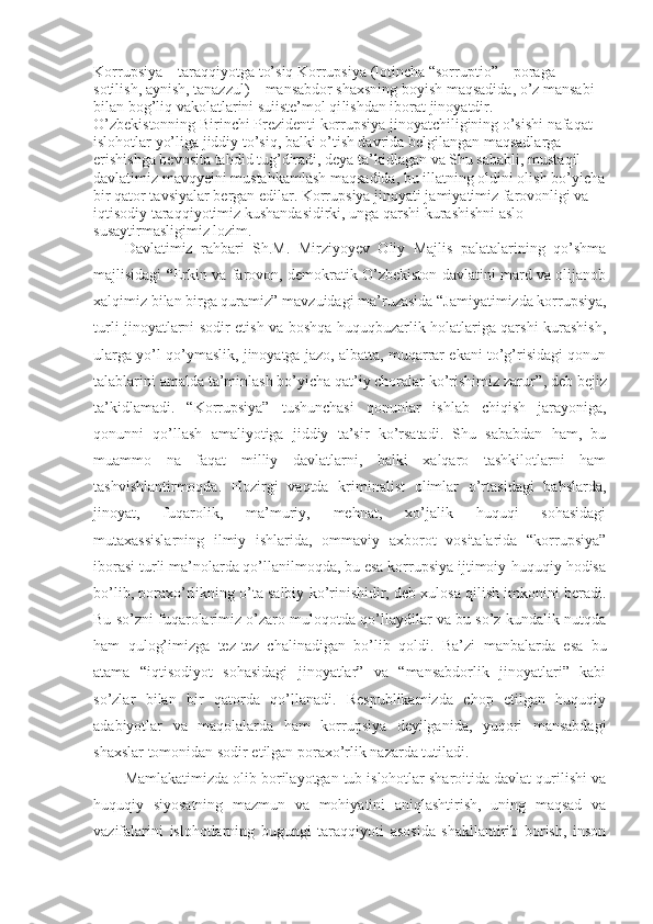 Korrupsiya   –  taraqqiyotga   to’siq  Korrupsiya (lotincha “sor ruptio”  –  poraga 
sotilish, aynish, tanazzul)  –  mansabdor shaxsning boyish maqsadida, o’z mansabi 
bilan bog’liq vakolatlarini suiiste’mol qi lishdan iborat jinoyatdir.
O’zbekistonning Birinchi Prezidenti korrupsiya jinoyatchiligining o’sishi nafaqat 
islohotlar yo’liga jiddiy to’siq, balki o’tish davrida belgilangan maqsadlarga 
erishishga bevosita tahdid tug’diradi, deya ta’kidlagan va Shu sababli, mustaqil 
davlatimiz mavqyeini mustahkamlash maqsadida, bu illatning oldini olish bo’yicha
bir qator tavsiyalar bergan edilar. Korrupsiya jinoyati jamiyatimiz farovonligi va 
iqtisodiy taraqqiyotimiz kushandasidirki, unga qarshi kurashishni aslo 
susaytirmasligimiz lozim.
Davlatimiz   rahbari   Sh.M.   Mirziyoyev   Oliy   Majlis   palatalarining   qo’shma
majlisidagi   “ Erkin va farovon, demokratik O’zbekiston davlatini mard va olijanob
xal qimiz bilan birga quramiz”  mavzuidagi ma’ruzasida   “Jamiyatimizda korrupsiya,
turli jinoyatlarni sodir etish va boshqa huquqbuzarlik holatlariga qarshi kurashish,
ularga yo’l qo’ymaslik, jinoyatga jazo, albatta, muqarrar ekani to’g’risidagi qonun
talablarini amalda ta’minlash bo’yicha qat’iy choralar ko’rishimiz zarur” , deb bejiz
ta’kidlamadi.   “Korrupsiya”   tushunchasi   qonunlar   ishlab   chiqish   jarayoniga,
qonunni   qo’llash   amaliyotiga   jiddiy   ta’sir   ko’rsatadi.   Shu   sababdan   ham,   bu
muammo   na   faqat   milliy   davlatlarni,   balki   xalqaro   tashkilotlarni   ham
tashvishlantirmoqda.   Hozirgi   vaqtda   kriminalist   olimlar   o’rtasidagi   bahslarda,
jinoyat,   fuqarolik,   ma’muriy,   mehnat,   xo’jalik   huquqi   sohasidagi
mutaxassislarning   ilmiy   ishlarida,   ommaviy   axborot   vositalarida   “korrupsiya”
iborasi turli ma’nolarda qo’llanilmoqda, bu esa korrupsiya ijtimoiy-huquqiy hodisa
bo’lib, poraxo’rlikning o’ta salbiy ko’rinishidir, deb xulosa qilish imkonini beradi.
Bu so’zni fuqarolarimiz o’zaro muloqotda qo’llaydilar va bu so’z kundalik nutqda
ham   qulog’imizga   tez-tez   chalinadigan   bo’ lib   qoldi.   Ba’zi   manbalarda   esa   bu
atama   “iqtisodiyot   sohasidagi   jinoyatlar”   va   “mansabdorlik   jinoyatlari”   kabi
so’zlar   bilan   bir   qatorda   qo’llanadi.   Respublikamizda   chop   etilgan   huquqiy
adabiyotlar   va   maqolalarda   ham   korrupsiya   deyilganida,   yuqori   mansabdagi
shaxslar tomonidan sodir etilgan pora xo’rlik nazarda tutiladi.
Mamlakatimizda olib borilayotgan tub islohotlar sharoitida davlat qurilishi va
huquqiy   siyosatning   mazmun   va   mohiyatini   aniqlashtirish,   uning   maqsad   va
vazifalarini   islohotlarning   bugungi   taraqqiyoti   asosida   shakllantirib   borish,   inson 