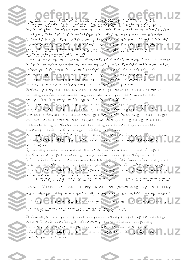 Hujjatda davlat boshqaruvi sohasida korrupsiyadan ogohlantirish bo’yicha 
choralarni keltirib o’tadi. Jumladan, davlat organlari faoliyatining ochiqligi va 
hisobdorligini ta’minlash, parlament va   jamoatchilik nazorati, mansabdor shaxslar 
faoliyati sifatini baholash hamda ishga qabul qilish va   mansab pillapoyalaridan 
ko’tarilishda ochiqlik va   xolislik tamoyili asosida tanlovli saralashlarni olib borish 
tizimlarini joriy etish belgilangan. Davlat organlari xodimlarining huquqiy maqomi
aniqlanib, ularning ijtimoiy himoyasi, moddiy ta’minoti, har tomonlama 
rag’batlantirish choralari ko’riladi.
Ijtimoiy-iqtisodiy taraqqiyot va   tadbirkorlik sohalarida korrupsiyadan ogohlantirish
bo’yicha choralar qatoridan esa ma’muriy va   byurokratik to’siqlarni bartaraf etish, 
ro’yxatga olish, ruxsat berish va   lisenziyalash jarayonlarini soddalashtirish 
va   tezkorligini oshirish, davlat organlarining nazorat-tekshiruv vakolatlarini 
optimallashtirish hamda ular va   tadbirkorlik subyektlari o’rtasida o’zaro 
munosabatlarning masofaviy shakllarini joriy etish belgilangan.
Ma’muriy jarayonlar sohasida korrupsiyadan ogohlantirish choralari ro’yxatiga 
ularning batafsil reglamentini belgilash, ushbu jarayonlarni soddalashtirish 
va   byurokratik rasmiyatchiliklarga yo’l qo’ymaslik kiritilgan.
Qonunda davlat organi xodimi biror bir shaxs tomonidan uni korrupsion 
huquqbuzarlikni sodir etishga da’vat qilish holati, Shuningdek, boshqa ishchilar 
tomonidan Shu   kabi holatlarning amalga oshirilishi bo’yicha unga oshkor bo’lgan 
ma’lumotlarni o’z rahbari yoki huquqni muhofaza qilish organlariga murojaat 
etishi belgilangan. Mazkur majburiyatlarning bajarilmasligi qonunchilikka 
muvofiq tegishli ravishda jazoga tortilishiga olib keladi.
Korrupsion jinoyat to’g’risida oshkor qilgan shaxs davlat himoyasi ostiga olinadi. 
Biroq mazkur qoida yolg’on ma’lumotlarni taqdim etganlarga nisbatan amal 
qilinmaydi.
Qonunning alohida moddasi har kim tashkilotlar va   davlat organlari faoliyati, 
mazkur shaxslar yoki shaxslar guruhiga taalluqli qabul qilinayotgan aktlar 
to’g’risida ma’lumot olish huquqiga ega ekanligini ko’zda tutadi. Davlat organlari, 
fuqarolarning o’zini o’zi boshqarish organlari va   tashkilotlar OAVga korrupsiya 
bilan bog’liq hodisalar, dalillari, voqyealar va   jarayonlan to’g’risida jamoatchilik 
uchun qiziqarli bo’lgan ma’lumotlarni taqdim etadi.
Korrupsiya dunyo miqyosida hal etilishi lozim bo‘lgan global muammolardan
biridir.   Ushbu   illat   har   qanday   davlat   va   jamiyatning   siyosiy-iqtisodiy
rivojlanishiga   jiddiy   putur   yetkazadi,   inson   huquq   va   erkinliklarining   poymol
bo‘lishiga   olib   keladi.   Shu   bois   unga   qarshi   kurash   xalqaro   ahamiyat   kasb   etib,
jahon siyosatining muhim masalalari qatoridan joy olgan.
Ma’lumki, korrupsiya har qanday jamiyatning siyosiy va iqtisodiy rivojlanishiga 
zarar yetkazadi, davlatning konstitusiyaviy asoslarini hamda jamiyatning 
ma’naviy-axloqiy asoslarini yemiradi, demokratik ins titutlar va qonun 
ustuvorligini zaiflashtirib, fuqarolarning huquq va erkinliklari jiddiy tarzda 
buzilishiga olib keladi. 