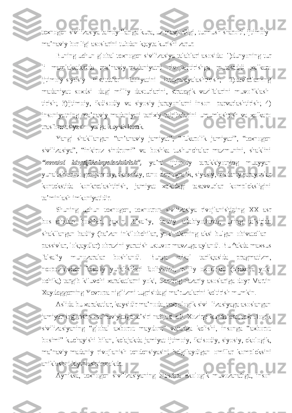 texnogen sivilizasiya tamoyillariga kura, uz mavjudligi, turmush sharoiti, ijtimoiy-
ma’naviy bor ligi asoslarini tubdan k;ayta kurishi zarur.
Buning uchun global texnogen sivilizasiya talablari asosida:  1)dunyoning tur
li   mamlakatlarida   ma’naviy-madaniyatni   rivojlantirishga   mutasaddi   xalkaro
ijtimoiy-siyosiy   institutlar   faoliyatini   integrasiyalashtirish;   2)davlatlarning
madaniyat   soxdsi-   dagi   milliy   dasturlarini,   strategik   vazifalarini   muvofiklash-
tirish;   3)ijtimoiy,   ikdisodiy   va   siyosiy   jarayonlarni   inson-   parvarlashtirish;   4)
insoniyatning   ma’naviy-madaniyati   tarixiy   tajribalarini   umumlashtish   va   xalkaro
trasformasiyasini yulga kuyish kerak.
Yangi   shakllangan   “an’anaviy   jamiyat”,   “fukarolik   jamiyati”,   “texnogen
sivilizasiya”,   “inkiroz   sindromi”   va   boshka   tushunchalar   mazmunini,   shaklini
“mentol   idvptifikainyalashtirish”,   ya’ni   ijtimoiy   tarakkiyotning   muayyan
yunalishlarini: geoijtimoiy, iktisodiy, etno-demografik, siyosiy, madaniy jarayonlar
kontekstida   konkretlashtirish,   jamiyat   xakidagi   tasavvurlar   kompleksligini
ta’minlash imkoniyatidir.
Shuning   uchun   texnogen,   texnotron   sivilizasiya   rivojlanishining   XX   asr
bos щ chidan   boshlab,   jaxon   falsafiy,   badiiy   adabiyotlarda,   uning   ta’sirida
shakllangan   badiiy   (ba’zan   inkilobchilar,   yoki   ularning   aksi   bulgan   obivatellar   -
passivlar, lok;aydlar) obrazini yaratish ustuvor mavzuga aylandi. Bu ^akda maxsus
falsafiy   munozaralar   boshlandi.   Bunga   misol   tarik;asida   pragmatizm,
neopozitivizm   falsafiy   yunalishlari   faoliyatini,   milliy   ozodlikni   (pinxona   yoki
ochik;)   targib   kiluvchi   xarakatlarni   yoki,   ularning   nazariy   asoslariga   doyr   Martin
Xaydeggerning Yevropa nigilizmi tugrisidagi ma’ruzalarini keltirish mumkin.
Aslida bu xarakatlar, kaysidir ma’noda, texnologik sivi- lizasiyaga asoslangan
jamiyatning inson ma’naviyatiga ta’siri natijasi edi. Xozirgi kunda esa, texnologik
sivilizasiyaning   “global   axborot   maydoni”   vujudga   kelishi,   insonga   “axborot
bosimi”  kuchayishi   bilan, kelajakda  jamiyat   ijtimoiy,  iktisodiy,  siyosiy,  ekologik,
ma’naviy-madaniy   rivojlanish   tendensiyasini   belgilaydigan   omillar   kompleksini
aniklashni kiyinlashtirmokda.
Ayniksa,   texnogen   sivilizasiyaning   biosfera   ekologik   muvozanatiga,   inson 