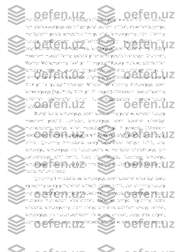 manfaatlarini   ta’minlashning   strategik   jihatdan   yangi   vositalar   bilan   bir   qatorda,
ham taktik xususiyatga ega bo’lgan yangi usullarni qo’llash, shaxs hamda jamiyat
manfaatlarini   yanada   samaraliroq   himoya   qilish,   korrupsiyaning   oldini   olishning
huquqiy   mexanizmlarini   takomillashtirish   ehtiyoji   vujudga   kelishi   bilan
belgilanadi.   Albatta,   mamlakatimizda   korrupsiya ga   qarshi   kurashishning   huquqiy
mexanizmi mustaqillikning dastlabki yillaridanoq yaratila boshlangan. Chunonchi,
Vazirlar   Mahkamasining   1994   yil   11   maydagi   “Xususiy   mulk   va   tadbirkorlikni
korrupsiya,   reket   va   uyushgan   jinoyatchilikning   bosh qa   turlaridan   himoya   qi -
lishning   tashkiliy   chora-tadbirlari   to’g’risida” gi,   O’zbekiston   Respublikasining
2008   yil   19   iyuldagi   “Birlashgan   Millatlar   Tashkilotining   Korrup siya ga   qarshi
konvensiyasiga   (Nyu-York,   2003   yil   31   oktyabr)   O’zbekiston   Respublikasining
qo’shilishi   to’g’risida” gi   Qonuni   bu   boradagidastlabki   normativ-huquqiy
hujjatlardandir. 
Xozirgi  kunda korrupsiyaga qarshi  kurashishning  yangi va samarali  huquqiy
mexanizmi   yaratildi.   Jumladan,   korrupsiyaga   qarshi   kurashish   sohasidagi
munosabatlarni   tartibga   solish   maqsadida2017   yil   3   yanvarda     O’zbekiston
Respublikasining   “Korrupsiyaga  qarshi  kurashish  to’g’risida” gi  Qonuni   qabul
qilindi.   Qonunning   3-moddasida   asosiy   tushunchalar   berilgan   bo’lib,   unda
korrupsiya,   korrupsiyaga   oid   huquqbuzarlik   va   manfaatlar   to’qnaShuviga   doir
tushunchalarga   ta’rif   berilib,   bular,   o’z   navbatida,   fuqarolarga   korrupsiya,
korrupsiyaga oid huquqbuzarlikning nima ekanligi va ularning salbiy illat ekanligi
haqida ma’lumot beradi.
Qonunning 5-moddasida esa korrupsiyaga qarshi kurashish sohasidagi davlat
siyosatining  asosiy   yo’nalishlari   ko’rsatib  o’tilgan  bo’lib,  ular:  aholining huquqiy
ongi   va   huquqiy   madaniyatini   yuksaltirish,   jamiyatda   korrupsiyaga   nisbatan
murosasiz   munosabatni   shakllantirish,   davlat   va   jamiyat   hayotining   barcha
sohalarida   korrupsiyaning   oldini   olishga   doir   chora-tadbirlarni   amalga   oshirish,
korrupsiyaga   oid   huquqbuzarliklarni   o’z   vaqtida   aniqlash,   ularga   chek   qo’yish,
ularning   oqibatlarini,   unga   imkon   beruvchi   sabablar   va   shart-sharoitlarni   bartaraf 