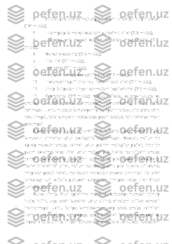 5. Soliqlar   yoki   boshqa   majburiy   to’lovlarni   to’lashdan   bo’yin   tovlash
(184-modda);
6. Hokimiyat yoki mansab vakolatini suiiste’mol qilish (205-modda);
7. Hokimiyat   yoki   mansab   vakolati   doirasidan   chetga   chiqish   (206-
modda) ;
8. Mansab soxtakorligi (209-modda) ;
9. Pora olish (210-modda) ;
10. Pora berish (211-modda) ;
11. Pora olish-berishda vositachilik qilish (212-modda) ;
12. Tovlamachilik yo’li bilan haq - berishni talab qilish (214-modda );
13. Jinoiy faoliyatdan olingan daromadlarni legallashtirish (243-modda) ;
14. Kontrabanda   (246-modda)   mavjud   bo’lsada,   xalqaro   huquqda   va
amaldagi   qonunchiligimizda   “Korrupsiya”   tushunchasining   o’ziga   ta’rif
berilmagan. Ushbu moddalar korrupsiyaning mohiyatini nafaqat to’laligicha ochib
bera olmaydi, balki korrupsion harakatlarga yetarli darajada baho berishga imkon
yaratmaydi.
Afsuski   amaldagi   jinoyat   qonunchiligida   ko’pgina   bugun   mavjud   bo’lgan
korrupsion   qilmishlar   uchun   javobgarlik   belgilanmagan.   Masalan,   ma’lum   bir
siyosiy   maqsadni   amalga   oshirish   uchun   yashirin   mablag’lar   yig’ish,   biror   bir
yuqori   lavozimga   ishga   o’tish   uchun   mablag’   yoki   boshqa   haq   to’lashni   amalga
oshirish,   tashkilotlarning   aksiyalarini   taqsimlashda   yoki   auksionlar   o’tkazishda
“tanish-bilishchilik”   qilish,   ma’lum   haq   evaziga   soliq   yoki   bojxona   to’lovlarida
imtiyozlar   yaratib   berish,   manfaatdor   mansabdor   shaxslar   tomonidan   o’z   ta’sir
doirasidagi   turli   xo’jalik   yurituvchi   subyektlarni   himoyasi   ostiga   olish   Shular
jumlasiga kiradi.
Xulosa   o’rnida   Shuni   aytishimiz   mumkinki,   korrupsiya   murrakab   ijtimoiy
hodisa   bo’lib,   unga   qarshi   kurashish   uchun   alohida   choralarni   qo’llash   samarali
hisoblanmaydi.   Ushbu   faoliyat   kompleks-majmuaviy   tarzda   amalga   oshirilishi
lozim.   Bundan   tashqari,   korrupsiyaga   qarshi   kurashish   faoliyatining   maqsadi   va
obyekti  sifatida  alohida  olingan  korrupsioner   emas,  balki   ushbu  xatti-harakatlarni 