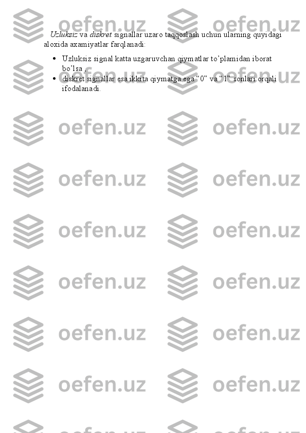     Uzluksiz  va  diskret  signallar uzaro taqqoslash uchun ularning quyidagi 
aloxida axamiyatlar farqlanadi: 
 Uzluksiz signal katta uzgaruvchan qiymatlar to’plamidan iborat 
bo’lsa ,
 diskret signallar esa ikkita qiymatga ega “0” va “1” sonlari orqali 
ifodalanadi. 