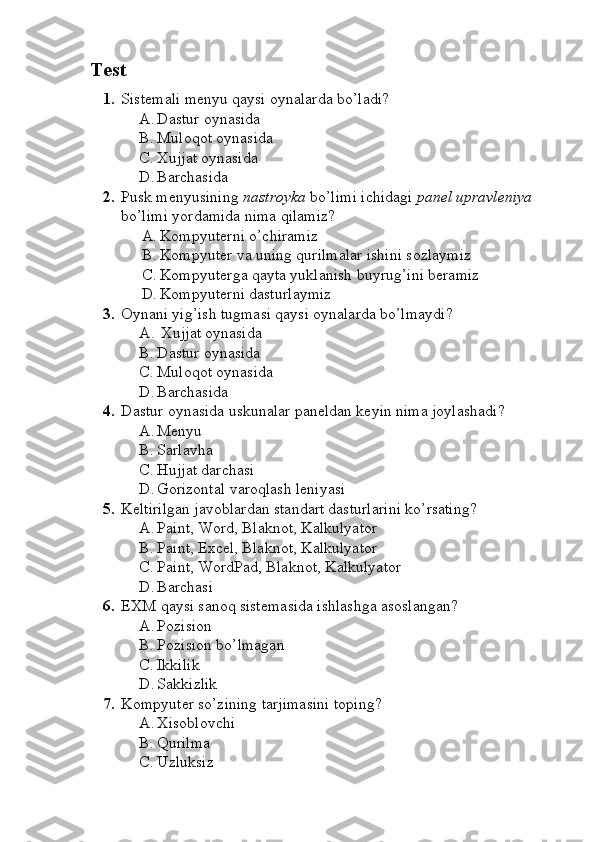   Test
1. Sistemali menyu qaysi oynalarda bo’ladi?
A. Dastur oynasida
B. Muloqot oynasida
C. Xujjat oynasida
D. Barchasida 
2. Pusk menyusining   nastroyka  bo’limi ichidagi  panel upravleniya 
bo’limi yordamida nima qilamiz?
A. Kompyuterni o’chiramiz 
B. Kompyuter va uning qurilmalar ishini sozlaymiz
C. Kompyuterga qayta yuklanish buyrug’ini beramiz
D. Kompyuterni dasturlaymiz
3. Oynani yig’ish tugmasi qaysi oynalarda bo’lmaydi?
A.   Xujjat oynasida 
B. Dastur oynasida
C. Muloqot oynasida
D. Barchasida
4. Dastur oynasida uskunalar paneldan keyin nima joylashadi?
A. Menyu
B. Sarlavha 
C. Hujjat darchasi 
D. Gorizontal varoqlash leniyasi
5. Keltirilgan javoblardan standart dasturlarini ko’rsating?
A. Paint, Word, Blaknot, Kalkulyator
B. Paint, Excel, Blaknot, Kalkulyator
C. Paint, WordPad, Blaknot, Kalkulyator
D. Barchasi 
6. EXM qaysi sanoq sistemasida ishlashga asoslangan?
A. Pozision
B. Pozision bo’lmagan
C. Ikkilik 
D. Sakkizlik 
7. Kompyuter so’zining tarjimasini toping?
A. Xisoblovchi 
B. Qurilma 
C. Uzluksiz 