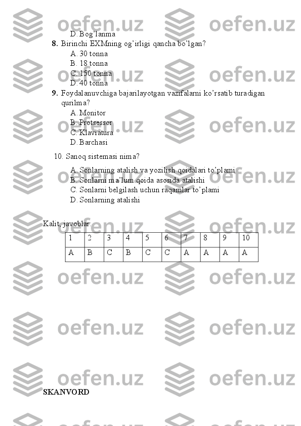 D. Bog’lanma 
8. Birinchi EXMning og’irligi qancha bo’lgan?
A. 30 tonna
B. 18 tonna
C. 150 tonna
D. 40 tonna
9. Foydalanuvchiga bajarilayotgan vazifalarni ko’rsatib turadigan 
qurilma?
A. Monitor
B. Protsessor
C. Klaviatura
D. Barchasi
10. Sanoq sistemasi nima?
A. Sonlarning atalish va yozilish qoidalari to’plami
B. Sonlarni ma’lum qoida asosida atalishi
C. Sonlarni belgilash uchun raqamlar to’plami
D. Sonlarning atalishi
Kalit, javoblar:
1 2 3 4 5 6 7 8 9 10
A B C B C C A A A A
SKANVORD 