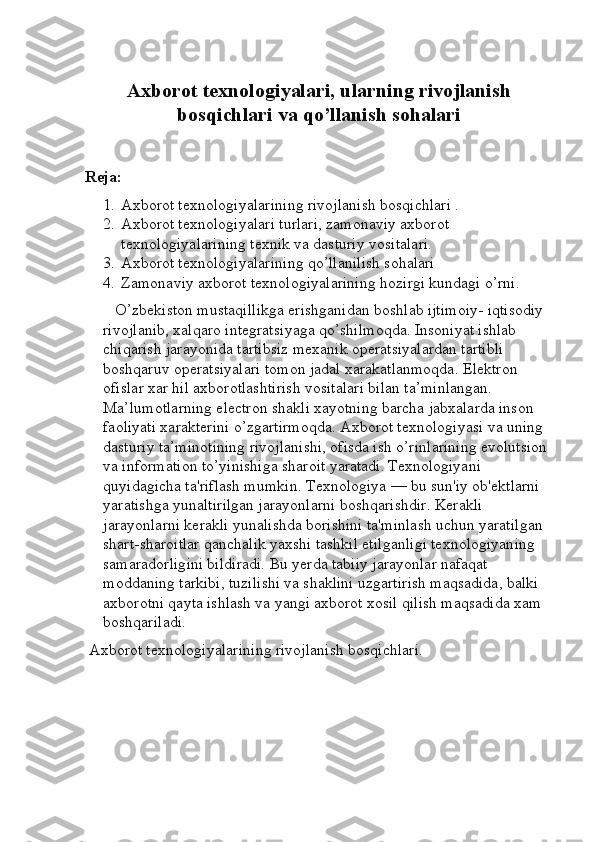 Axborot texnologiyalari, ularning rivojlanish
bosqichlari va qo’llanish sohalari
Reja:
1. Axborot texnologiyalarining rivojlanish bosqichlari .
2. Axborot texnologiyalari turlari, zamonaviy axborot 
texnologiyalarining texnik va dasturiy vositalari.
3. Axborot texnologiyalarining qo’llanilish sohalari
4. Zamonaviy axborot texnologiyalarining hozirgi kundagi o’rni.
    O’zbekiston mustaqillikga erishganidan boshlab ijtimoiy- iqtisodiy 
rivojlanib, xalqaro integratsiyaga qo’shilmoqda. Insoniyat ishlab 
chiqarish jarayonida tartibsiz mexanik operatsiyalardan tartibli 
boshqaruv operatsiyalari tomon jadal xarakatlanmoqda. Elektron 
ofislar xar hil axborotlashtirish vositalari bilan ta’minlangan. 
Ma’lumotlarning electron shakli xayotning barcha jabxalarda inson 
faoliyati xarakterini o’zgartirmoqda. Axborot texnologiyasi va uning 
dasturiy ta’minotining rivojlanishi, ofisda ish o’rinlarining evolutsion 
va information to’yinishiga sharoit yaratadi.   Texnologiyani 
quyidagicha ta'riflash mumkin. Texnologiya — bu sun'iy ob'ektlarni 
yaratishga yunaltirilgan jarayonlarni boshqarishdir. Kerakli 
jarayonlarni kerakli yunalishda borishini ta'minlash uchun yaratilgan 
shart-sharoitlar qanchalik yaxshi tashkil etilganligi texnologiyaning 
samaradorligini bildiradi. Bu yerda tabiiy jarayonlar nafaqat 
moddaning tarkibi, tuzilishi va shaklini uzgartirish maqsadida, balki 
axborotni qayta ishlash va yangi axborot xosil qilish maqsadida xam 
boshqariladi.
  Axborot texnologiyalarining rivojlanish bosqichlari. 