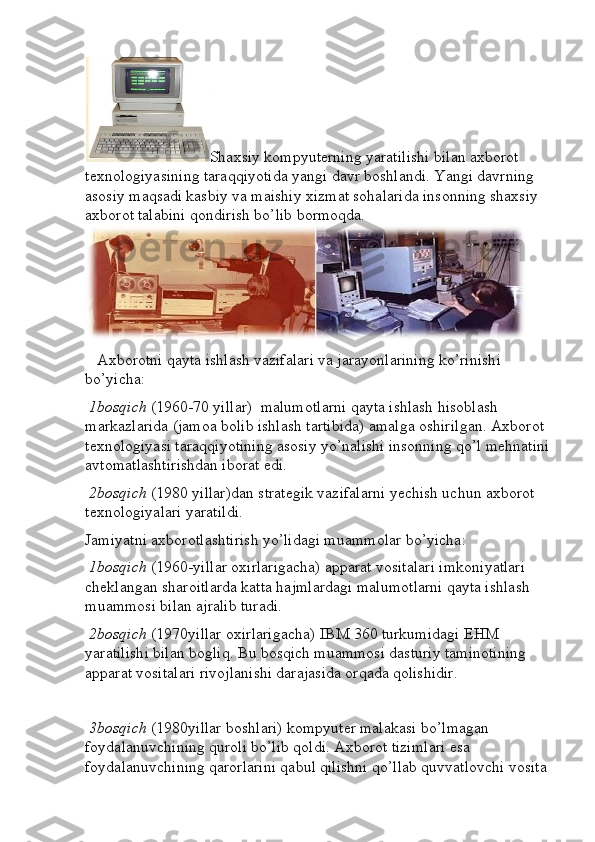 Shaxsiy kompyuterning yaratilishi bilan axborot 
texnologiyasining taraqqiyotida yangi davr boshlandi. Yangi davrning 
asosiy maqsadi kasbiy va maishiy xizmat sohalarida insonning shaxsiy 
axborot talabini qondirish bo’lib bormoqda.
    Axborotni qayta ishlash vazifalari va jarayonlarining ko’rinishi 
bo’yicha:
  1bosqich  (1960-70 yillar)  malumotlarni qayta ishlash hisoblash 
markazlarida (jamoa bolib ishlash tartibida) amalga oshirilgan. Axborot 
texnologiyasi taraqqiyotining asosiy yo’nalishi insonning qo’l mehnatini
avtomatlashtirishdan iborat edi.
  2bosqich  (1980 yillar)dan strategik vazifalarni yechish uchun axborot 
texnologiyalari yaratildi.
Jamiyatni axborotlashtirish yo’lidagi muammolar bo’yicha:
  1bosqich  (1960-yillar oxirlarigacha) apparat vositalari imkoniyatlari 
cheklangan sharoitlarda katta hajmlardagi malumotlarni qayta ishlash 
muammosi bilan ajralib turadi.
  2bosqich  (1970yillar oxirlarigacha) IBM 360 turkumidagi EHM 
yaratilishi bilan bogliq. Bu bosqich muammosi dasturiy taminotining 
apparat vositalari rivojlanishi darajasida orqada qolishidir.
  3bosqich  (1980yillar boshlari) kompyuter malakasi bo’lmagan 
foydalanuvchining quroli bo’lib qoldi. Axborot tizimlari esa 
foydalanuvchining qarorlarini qabul qilishni qo’llab quvvatlovchi vosita  