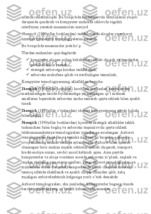 sifatida ishlatilmoqda. Bu bosqichda foydalanuvchi ehtiyojlarini yuqori 
darajasida qondirish va kompyuter muhitida ishlovchi tegishli 
interfeysni yaratish muammolari mavjud.
4bosqich  (1990yillar boshlaridan) tashkilotlarda aloqalar va axborot 
tizimlari zamonaviy texnologiyalarini yaratish.
Bu bosqichda muammolar juda ko’p.
Ulardan muhimlari quyidagilardir:
 kompyuter aloqasi uchun kelishuvlari ishlab chiqish va standartlar,
protokollarni o’rnatish;
 strategik axborotga kirishni tashkil etish;
 axborotni muhofaza qilish va xavfsizligini taminlash;
Kompyuter texnologiyasining afzalliklari boyicha:
1bosqich  (1960yillar boshidan) hisoblash markazlari zaxiralaridan 
markazlashgan tarzda foydalanishga yo’naltirilgan qo’l mehnati 
amallarini bajarishda axborotni ancha samarali qayta ishlash bilan ajralib
turadi.
2bosqich  (1970yillar o’rtalaridan) shaxsiy kompyuterning paydo bolishi
bilan bogliq.
3bosqich  (1990yillar boshlaridan) tijoratda strategik afzalliklar tahlili 
tushunchasi bilan bogliq va axborotni taqsimlovchi qayta ishlash 
telekommunikatsiya texnologiyalari yutuqlariga asoslangan. Axborot 
texnologiyalari faqat fan va texnika xodisasi bo’lmasdan, iqtisodiy 
rivojlanishning muhim omiliga aylanmoqda. Axborot bilan qamrab 
olinmagan biror muhim xujalik sektorini (ishlab chiqarish, transport, 
kredit-moliya soxasi, savdo) misol keltirish qiyin. Ayni paytda 
kompyuterlar va aloqa vositalari asosida axborotni to’plash, saqlash va 
taqdim etishning zamonaviy usullari, yangi axborot texnologiyalari va 
xizmatlarni sotish (tarqatish) maqsadlarida ishlab chiqarish mustaqil 
tarmoq sifatida shakllandi va ajralib chiqdi. Shunday qilib, xalq 
xujaligini axborotlashtirish kelgusiga yorib o’tish demakdir.
Axborot texnologiyalari, shu jumladan, kompyuterlar bugungi kunda 
barcha soxalarda keng qo’lanilib kelinmoqda, masalan: 