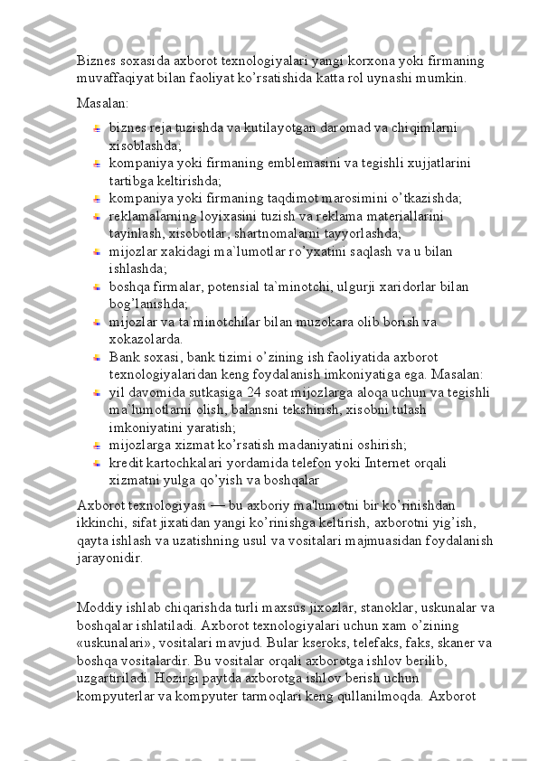 Biznes soxasida axborot texnologiyalari yangi korxona yoki firmaning 
muvaffaqiyat bilan faoliyat ko’rsatishida katta rol uynashi mumkin.
Masalan:
biznes reja tuzishda va kutilayotgan daromad va chiqimlarni 
xisoblashda;
kompaniya yoki firmaning emblemasini va tegishli xujjatlarini 
tartibga keltirishda;
kompaniya yoki firmaning taqdimot marosimini o’tkazishda;
reklamalarning loyixasini tuzish va reklama materiallarini 
tayinlash, xisobotlar, shartnomalarni tayyorlashda;
mijozlar xakidagi ma`lumotlar ro’yxatini saqlash va u bilan 
ishlashda;
boshqa firmalar, potensial ta`minotchi, ulgurji xaridorlar bilan 
bog’lanishda;
mijozlar va ta`minotchilar bilan muzokara olib borish va 
xokazolarda.
Bank soxasi, bank tizimi o’zining ish faoliyatida axborot 
texnologiyalaridan keng foydalanish imkoniyatiga ega. Masalan:
yil davomida sutkasiga 24 soat mijozlarga aloqa uchun va tegishli 
ma`lumotlarni olish, balansni tekshirish, xisobni tulash 
imkoniyatini yaratish;
mijozlarga xizmat ko’rsatish madaniyatini oshirish;
kredit kartochkalari yordamida telefon yoki Internet orqali 
xizmatni yulga qo’yish va boshqalar
Axborot texnologiyasi — bu axboriy ma'lumotni bir ko’rinishdan 
ikkinchi, sifat jixatidan yangi ko’rinishga keltirish, axborotni yig’ish, 
qayta ishlash va uzatishning usul va vositalari majmuasidan foydalanish 
jarayonidir.
Moddiy ishlab chiqarishda turli maxsus jixozlar, stanoklar, uskunalar va 
boshqalar ishlatiladi. Axborot texnologiyalari uchun xam o’zining 
«uskunalari», vositalari mavjud. Bular kseroks, telefaks, faks, skaner va 
boshqa vositalardir. Bu vositalar orqali axborotga ishlov berilib, 
uzgartiriladi. Hozirgi paytda axborotga ishlov berish uchun 
kompyuterlar va kompyuter tarmoqlari keng qullanilmoqda. Axborot  