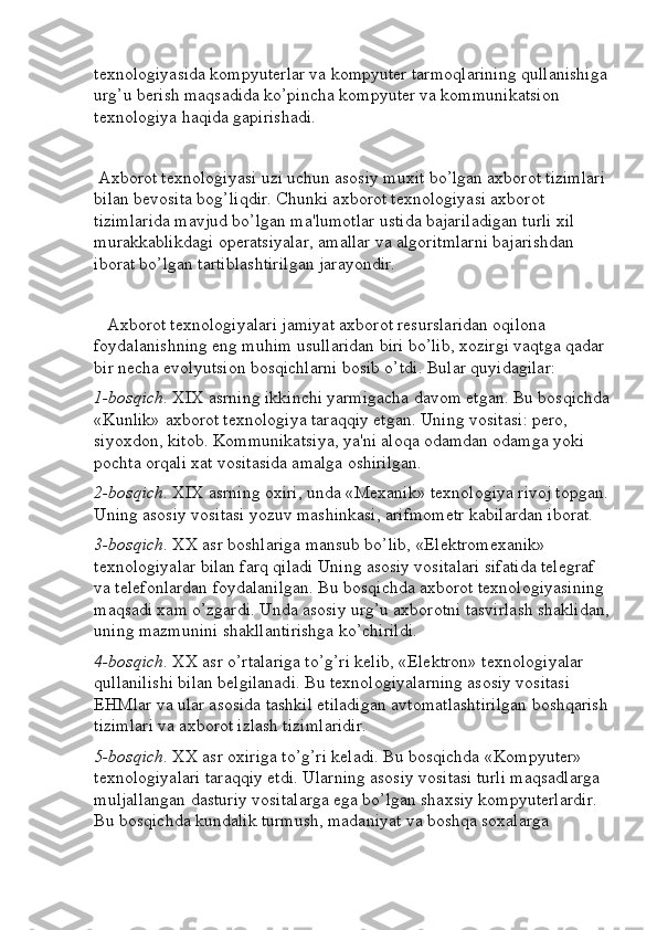 texnologiyasida kompyuterlar va kompyuter tarmoqlarining qullanishiga
urg’u berish maqsadida ko’pincha kompyuter va kommunikatsion 
texnologiya haqida gapirishadi.
  Axborot texnologiyasi uzi uchun asosiy muxit bo’lgan axborot tizimlari 
bilan bevosita bog’liqdir. Chunki axborot texnologiyasi axborot 
tizimlarida mavjud bo’lgan ma'lumotlar ustida bajariladigan turli xil 
murakkablikdagi operatsiyalar, amallar va algoritmlarni bajarishdan 
iborat bo’lgan tartiblashtirilgan jarayondir.
    Axborot texnologiyalari jamiyat axborot resurslaridan oqilona 
foydalanishning eng muhim usullaridan biri bo’lib, xozirgi vaqtga qadar 
bir necha evolyutsion bosqichlarni bosib o’tdi. Bular quyidagilar:
1-bosqich . XIX asrning ikkinchi yarmigacha davom etgan. Bu bosqichda
«Kunlik» axborot texnologiya taraqqiy etgan. Uning vositasi: pero, 
siyoxdon, kitob. Kommunikatsiya, ya'ni aloqa odamdan odamga yoki 
pochta orqali xat vositasida amalga oshirilgan.
2-bosqich . XIX asrning oxiri, unda «Mexanik» texnologiya rivoj topgan.
Uning asosiy vositasi yozuv mashinkasi, arifmometr kabilardan iborat.
3-bosqich . XX asr boshlariga mansub bo’lib, «Elektromexanik» 
texnologiyalar bilan farq qiladi Uning asosiy vositalari sifatida telegraf 
va telefonlardan foydalanilgan. Bu bosqichda axborot texnologiyasining 
maqsadi xam o’zgardi. Unda asosiy urg’u axborotni tasvirlash shaklidan,
uning mazmunini shakllantirishga ko’chirildi.
4-bosqich . XX asr o’rtalariga to’g’ri kelib, «Elektron» texnologiyalar 
qullanilishi bilan belgilanadi. Bu texnologiyalarning asosiy vositasi 
EHMlar va ular asosida tashkil etiladigan avtomatlashtirilgan boshqarish
tizimlari va axborot izlash tizimlaridir.
5-bosqich . XX asr oxiriga to’g’ri keladi. Bu bosqichda «Kompyuter» 
texnologiyalari taraqqiy etdi. Ularning asosiy vositasi turli maqsadlarga 
muljallangan dasturiy vositalarga ega bo’lgan shaxsiy kompyuterlardir. 
Bu bosqichda kundalik turmush, madaniyat va boshqa soxalarga  