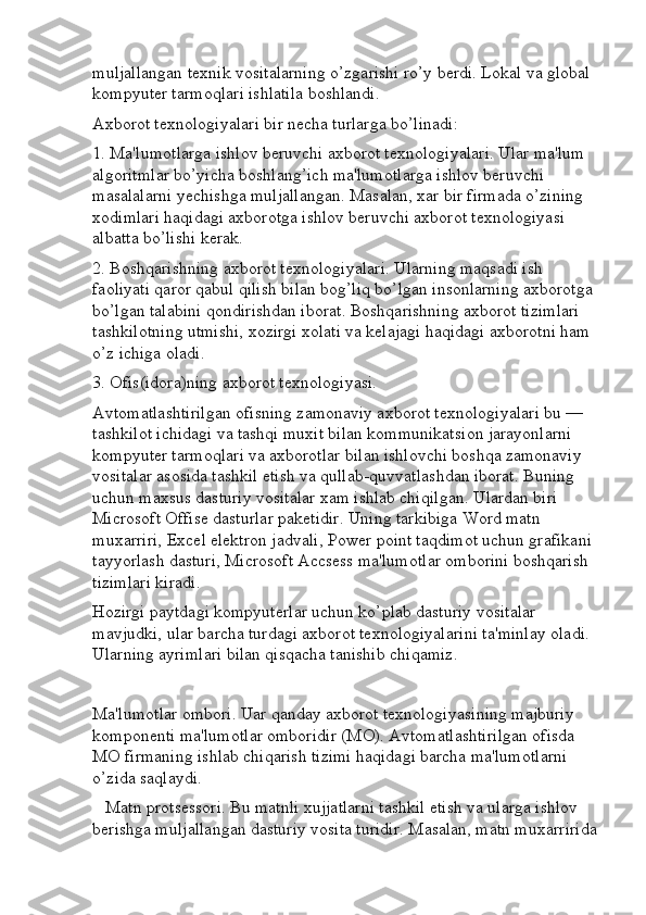 muljallangan texnik vositalarning o’zgarishi ro’y berdi. Lokal va global 
kompyuter tarmoqlari ishlatila boshlandi.
Axborot texnologiyalari bir necha turlarga bo’linadi:
1. Ma'lumotlarga ishlov beruvchi axborot texnologiyalari. Ular ma'lum 
algoritmlar bo’yicha boshlang’ich ma'lumotlarga ishlov beruvchi 
masalalarni yechishga muljallangan. Masalan, xar bir firmada o’zining 
xodimlari haqidagi axborotga ishlov beruvchi axborot texnologiyasi 
albatta bo’lishi kerak.
2. Boshqarishning axborot texnologiyalari. Ularning maqsadi ish 
faoliyati qaror qabul qilish bilan bog’liq bo’lgan insonlarning axborotga 
bo’lgan talabini qondirishdan iborat. Boshqarishning axborot tizimlari 
tashkilotning utmishi, xozirgi xolati va kelajagi haqidagi axborotni ham 
o’z ichiga oladi.
3. Ofis(idora)ning axborot texnologiyasi.
Avtomatlashtirilgan ofisning zamonaviy axborot texnologiyalari bu — 
tashkilot ichidagi va tashqi muxit bilan kommunikatsion jarayonlarni 
kompyuter tarmoqlari va axborotlar bilan ishlovchi boshqa zamonaviy 
vositalar asosida tashkil etish va qullab-quvvatlashdan iborat. Buning 
uchun maxsus dasturiy vositalar xam ishlab chiqilgan. Ulardan biri 
Microsoft Offise dasturlar paketidir. Uning tarkibiga Word matn 
muxarriri, Excel elektron jadvali, Power point taqdimot uchun grafikani 
tayyorlash dasturi, Microsoft Accsess ma'lumotlar omborini boshqarish 
tizimlari kiradi.
Hozirgi paytdagi kompyuterlar uchun ko’plab dasturiy vositalar 
mavjudki, ular barcha turdagi axborot texnologiyalarini ta'minlay oladi. 
Ularning ayrimlari bilan qisqacha tanishib chiqamiz.
Ma'lumotlar ombori. Uar qanday axborot texnologiyasining majburiy 
komponenti ma'lumotlar omboridir (MO). Avtomatlashtirilgan ofisda 
MO firmaning ishlab chiqarish tizimi haqidagi barcha ma'lumotlarni 
o’zida saqlaydi.
    Matn protsessori. Bu matnli xujjatlarni tashkil etish va ularga ishlov 
berishga muljallangan dasturiy vosita turidir. Masalan, matn muxarririda 