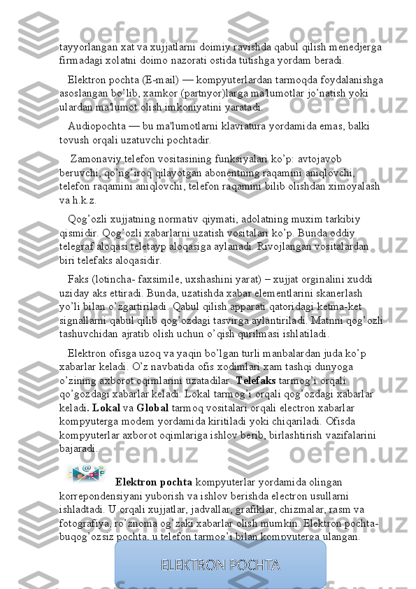 tayyorlangan xat va xujjatlarni doimiy ravishda qabul qilish menedjerga 
firmadagi xolatni doimo nazorati ostida tutishga yordam beradi.
    Elektron pochta (E-mail) — kompyuterlardan tarmoqda foydalanishga 
asoslangan bo’lib, xamkor (partnyor)larga ma'lumotlar jo’natish yoki 
ulardan ma'lumot olish imkoniyatini yaratadi.
    Audiopochta — bu ma'lumotlarni klaviatura yordamida emas, balki 
tovush orqali uzatuvchi pochtadir.
     Zamonaviy telefon vositasining funksiyalari ko’p: avtojavob 
beruvchi, qo’ng’iroq qilayotgan abonentning raqamini aniqlovchi, 
telefon raqamini aniqlovchi, telefon raqamini bilib olishdan ximoyalash 
va h.k.z.
    Qog’ozli xujjatning normativ qiymati, adolatning muxim tarkibiy 
qismidir. Qog’ozli xabarlarni uzatish vositalari ko’p. Bunda oddiy 
telegraf aloqasi teletayp aloqasiga aylanadi. Rivojlangan vositalardan 
biri telefaks aloqasidir. 
    Faks (lotincha- faxsimile, uxshashini yarat) – xujjat orginalini xuddi 
uziday aks ettiradi. Bunda, uzatishda xabar elementlarini skanerlash 
yo’li bilan o’zgartiriladi. Qabul qilish apparati qatoridagi ketma-ket 
signallarni qabul qilib qog’ozdagi tasvirga aylantiriladi. Matnni qog’ozli
tashuvchidan ajratib olish uchun o’qish qurilmasi ishlatiladi.
    Elektron ofisga uzoq va yaqin bo’lgan turli manbalardan juda ko’p 
xabarlar keladi. O’z navbatida ofis xodimlari xam tashqi dunyoga 
o’zining axborot oqimlarini uzatadilar.  Telefaks  tarmog’i orqali 
qo’gozdagi xabarlar keladi. Lokal tarmog’i orqali qog’ozdagi xabarlar 
keladi . Lokal  va  Global  tarmoq vositalari orqali electron xabarlar 
kompyuterga modem yordamida kiritiladi yoki chiqariladi. Ofisda 
kompyuterlar axborot oqimlariga ishlov berib, birlashtirish vazifalarini 
bajaradi. 
     Elektron pochta  kompyuterlar yordamida olingan 
korrepondensiyani yuborish va ishlov berishda electron usullarni 
ishladtadi. U orqali xujjatlar, jadvallar, grafiklar, chizmalar, rasm va 
fotografiya, ro’znoma og’zaki xabarlar olish mumkin. Elektron pochta- 
buqog’ozsiz pochta, u telefon tarmog’i bilan kompyuterga ulangan.
ELEKTRON POCHTA 