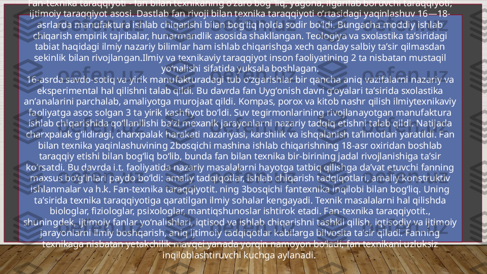 Fan-texnika taraqqiyoti - fan bilan texnikaning oʻzaro bog'ʻliq, yagona, ilgarilab boruvchi taraqqiyoti; 
ijtimoiy taraqqiyot asosi. Dastlab fan rivoji bilan texnika taraqqiyoti oʻrtasidagi yaqinlashuv 16—18-
asrlarda manufaktura ishlab chiqarishi bilan bogʻliq holda sodir boʻldi. Bungacha moddiy ishlab 
chiqarish empirik tajribalar, hunarmandlik asosida shakllangan. Teologiya va sxolastika taʼsiridagi 
tabiat haqidagi ilmiy nazariy bilimlar ham ishlab chiqarishga xech qanday salbiy taʼsir qilmasdan 
sekinlik bilan rivojlangan.Ilmiy va texnikaviy taraqqiyot inson faoliyatining 2 ta nisbatan mustaqil 
yoʻnalishi sifatida yuksala boshlagan.
16-asrda savdo-sotiq va yirik manufakturadagi tub oʻzgarishlar bir qancha aniq vazifalarni nazariy va 
eksperimental hal qilishni talab qildi. Bu davrda fan Uygʻonish davri gʻoyalari taʼsirida sxolastika 
anʼanalarini parchalab, amaliyotga murojaat qildi. Kompas, porox va kitob nashr qilish ilmiytexnikaviy 
faoliyatga asos solgan 3 ta yirik kashfiyot boʻldi. Suv tegirmonlarining rivojlanayotgan manufaktura 
ishlab chiqarishida qoʻllanilishi baʼzi mexanik jarayonlarni nazariy tadqiq etishni talab qildi. Natijada 
charxpalak gʻildiragi, charxpalak harakati nazariyasi, karshilik va ishqalanish taʼlimotlari yaratildi. Fan 
bilan texnika yaqinlashuvining 2bosqichi mashina ishlab chiqarishning 18-asr oxiridan boshlab 
taraqqiy etishi bilan bogʻliq boʻlib, bunda fan bilan texnika bir-birining jadal rivojlanishiga taʼsir 
koʻrsatdi. Bu davrda i.t. faoliyatida nazariy masalalarni hayotga tatbiq qilishga daʼvat etuvchi fanning 
maxsus boʻgʻinlari paydo boʻldi: amaliy tadqiqotlar, ishlab chiqarish tadqiqotlari, amaliy konstruktiv 
ishlanmalar va h.k. Fan-texnika taraqqiyotit. ning 3bosqichi fantexnika inqilobi bilan bogʻliq. Uning 
taʼsirida texnika taraqqiyotiga qaratilgan ilmiy sohalar kengayadi. Texnik masalalarni hal qilishda 
biologlar, fiziologlar, psixologlar, mantiqshunoslar ishtirok etadi. Fan-texnika taraqqiyotit., 
shuningdek, ijtimoiy fanlar yoʻnalishlari, iqtisod va ishlab chiqarishni tashkil qilish, iqtisodiy va ijtimoiy 
jarayonlarni ilmiy boshqarish, aniq ijtimoiy tadqiqotlar kabilarga bilvosita taʼsir qiladi. Fanning 
texnikaga nisbatan yetakchilik mavqei yanada yorqin namoyon boʻladi, fan texnikani uzluksiz 
inqiloblashtiruvchi kuchga aylanadi.   