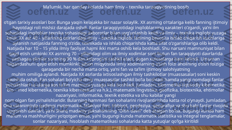 Ma’lumki, har qanday holatda ham ilmiy – texnika taraqqiyotining bosib
o’tgan tarixiy asoslari bor. Bunga yaqin kelajakka bir nazar solaylik. XX asrning o’rtalariga kelib fanning ijtimoiy 
hayotdagi roli mislsiz darajada oshdi. Fanlar taraqqiyotidagi inqiloblarning xarakteri o’zgardi, ya’ni ilm 
sohasidagi inqiloblar texnika sohasidagi axborotlar bilan uyg’unlashib ketdi va ilmiy – texnika inqilobi yuzaga 
keldi. XX asr 40 – yillarining oxirlaridagi ilmiy – texnika inqilobi fanining bevosita ishlab chiqarish kuchlariga 
aylanish natijasida fanning o’zida, texnikada va ishlab chiqarishda katta sifat o’zgarishlariga olib keldi. 
Natijada har 10 – 15 yilda ilmiy faoliyat hajmi ikki marta oshib kela boshladi. Shu narsani mamnuniyat bilan 
qayd etish umkinki XX asrning 70 – yillaridagi olim va ilmiy xodimlar soni butun fan taraqqiyoti davrlarida 
yashagan olimlar sonining 90 % dan ko’prog’ini tashkil etadi, degan xulosalarga ham kelindi. Umuman 
olgandashuni qayd etish mumkinki, jahon miqyosida ilmiy xodimlarning o’sish foizi aholining o’sish foiziga 
qaraganda bir necha marta ortiq, ya’ni fan va ta’lim ijtimoiy salohiyatning
muhim omiliga aylandi. Natijada XX asrlarda ixtisoslashgan ilmiy tashkilotlar (muassasalar) soni keskin 
ravishda oshdi. Fan sohalari bo’yicha ilmiy muassasalar tashkil bo’la boshladi hamda yangi nomdagi fanlar 
yo’nalishlari va ularga xos ta’lim mazmuni yuzaga kela boshladi. Jumladan, kibernetika (iqtisodiy kibernetika, 
bio – med kibernetika, texnika kibernetikasi va h.k.), matematik lingvistika, geofizika, biotexnika, ehtimollar 
nazariyasi, informatika, texnik estetika va shu kabilar yangi
nom olgan fan yo’nalishlaridir. Bularning hammasi fan sohalarini rivojlantirishda katta rol o’ynaydi. Jumladan, 
Ona vatanimizda qadimgi matematika, falakiyot ilmi, tibbiyot, geodeziya, geografiya va shu kabi fanlar rivojida 
uyg’onish davrlari, ya’ni Sharq madaniy yuksalishining “Oltin davri” deb atalgan bo’lsa, bugungi kunda ham 
ma’lum va mashhurligini yo’qotgan emas, ya’ni bugungi kunda matematik statistika va integral tenglamalar, 
sonlar nazariyasi, hisoblash matematikasi sohalarida katta yutuqlar qo’lga kiritildi  