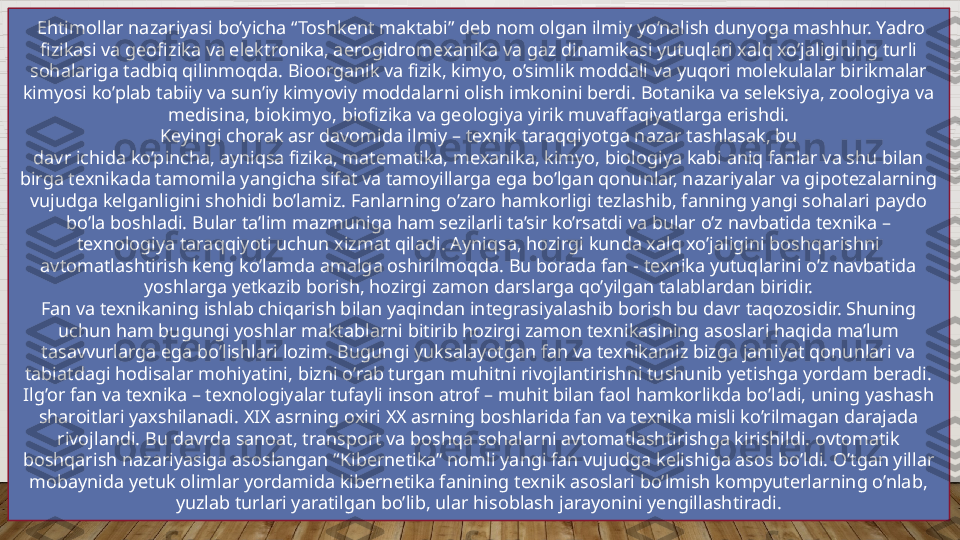   Ehtimollar nazariyasi bo’yicha “Toshkent maktabi” deb nom olgan ilmiy yo’nalish dunyoga mashhur. Yadro 
fizikasi va geofizika va elektronika, aerogidromexanika va gaz dinamikasi yutuqlari xalq xo’jaligining turli 
sohalariga tadbiq qilinmoqda. Bioorganik va fizik, kimyo, o’simlik moddali va yuqori molekulalar birikmalar 
kimyosi ko’plab tabiiy va sun’iy kimyoviy moddalarni olish imkonini berdi. Botanika va seleksiya, zoologiya va 
medisina, biokimyo, biofizika va geologiya yirik muvaffaqiyatlarga erishdi.
Keyingi chorak asr davomida ilmiy – texnik taraqqiyotga nazar tashlasak, bu
davr ichida ko’pincha, ayniqsa fizika, matematika, mexanika, kimyo, biologiya kabi aniq fanlar va shu bilan 
birga texnikada tamomila yangicha sifat va tamoyillarga ega bo’lgan qonunlar, nazariyalar va gipotezalarning 
vujudga kelganligini shohidi bo’lamiz. Fanlarning o’zaro hamkorligi tezlashib, fanning yangi sohalari paydo 
bo’la boshladi. Bular ta’lim mazmuniga ham sezilarli ta’sir ko’rsatdi va bular o’z navbatida texnika – 
texnologiya taraqqiyoti uchun xizmat qiladi. Ayniqsa, hozirgi kunda xalq xo’jaligini boshqarishni 
avtomatlashtirish keng ko’lamda amalga oshirilmoqda. Bu borada fan - texnika yutuqlarini o’z navbatida 
yoshlarga yetkazib borish, hozirgi zamon darslarga qo’yilgan talablardan biridir.
Fan va texnikaning ishlab chiqarish bilan yaqindan integrasiyalashib borish bu davr taqozosidir. Shuning 
uchun ham bugungi yoshlar maktablarni bitirib hozirgi zamon texnikasining asoslari haqida ma’lum 
tasavvurlarga ega bo’lishlari lozim. Bugungi yuksalayotgan fan va texnikamiz bizga jamiyat qonunlari va 
tabiatdagi hodisalar mohiyatini, bizni o’rab turgan muhitni rivojlantirishni tushunib yetishga yordam beradi. 
Ilg’or fan va texnika – texnologiyalar tufayli inson atrof – muhit bilan faol hamkorlikda bo’ladi, uning yashash 
sharoitlari yaxshilanadi. XIX asrning oxiri XX asrning boshlarida fan va texnika misli ko’rilmagan darajada 
rivojlandi. Bu davrda sanoat, transport va boshqa sohalarni avtomatlashtirishga kirishildi. ovtomatik 
boshqarish nazariyasiga asoslangan “Kibernetika” nomli yangi fan vujudga kelishiga asos bo’ldi. O’tgan yillar 
mobaynida yetuk olimlar yordamida kibernetika fanining texnik asoslari bo’lmish kompyuterlarning o’nlab, 
yuzlab turlari yaratilgan bo’lib, ular hisoblash jarayonini yengillashtiradi.  