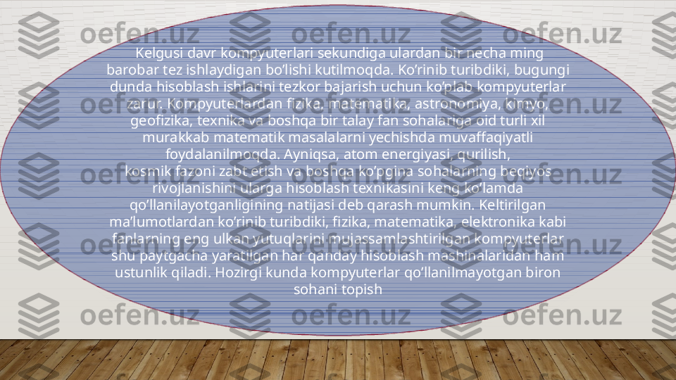   Kelgusi davr kompyuterlari sekundiga ulardan bir necha ming 
barobar tez ishlaydigan bo’lishi kutilmoqda. Ko’rinib turibdiki, bugungi 
dunda hisoblash ishlarini tezkor bajarish uchun ko’plab kompyuterlar 
zarur. Kompyuterlardan fizika, matematika, astronomiya, kimyo, 
geofizika, texnika va boshqa bir talay fan sohalariga oid turli xil 
murakkab matematik masalalarni yechishda muvaffaqiyatli 
foydalanilmoqda. Ayniqsa, atom energiyasi, qurilish,
kosmik fazoni zabt etish va boshqa ko’pgina sohalarning beqiyos 
rivojlanishini ularga hisoblash texnikasini keng ko’lamda 
qo’llanilayotganligining natijasi deb qarash mumkin. Keltirilgan 
ma’lumotlardan ko’rinib turibdiki, fizika, matematika, elektronika kabi 
fanlarning eng ulkan yutuqlarini mujassamlashtirilgan kompyuterlar 
shu paytgacha yaratilgan har qanday hisoblash mashinalaridan ham 
ustunlik qiladi. Hozirgi kunda kompyuterlar qo’llanilmayotgan biron 
sohani topish  