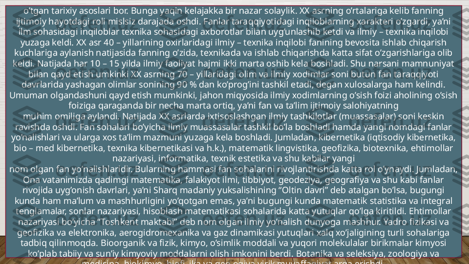 o’tgan tarixiy asoslari bor. Bunga yaqin kelajakka bir nazar solaylik. XX asrning o’rtalariga kelib fanning 
ijtimoiy hayotdagi roli mislsiz darajada oshdi. Fanlar taraqqiyotidagi inqiloblarning xarakteri o’zgardi, ya’ni 
ilm sohasidagi inqiloblar texnika sohasidagi axborotlar bilan uyg’unlashib ketdi va ilmiy – texnika inqilobi 
yuzaga keldi. XX asr 40 – yillarining oxirlaridagi ilmiy – texnika inqilobi fanining bevosita ishlab chiqarish 
kuchlariga aylanish natijasida fanning o’zida, texnikada va ishlab chiqarishda katta sifat o’zgarishlariga olib 
keldi. Natijada har 10 – 15 yilda ilmiy faoliyat hajmi ikki marta oshib kela boshladi. Shu narsani mamnuniyat 
bilan qayd etish umkinki XX asrning 70 – yillaridagi olim va ilmiy xodimlar soni butun fan taraqqiyoti 
davrlarida yashagan olimlar sonining 90 % dan ko’prog’ini tashkil etadi, degan xulosalarga ham kelindi. 
Umuman olgandashuni qayd etish mumkinki, jahon miqyosida ilmiy xodimlarning o’sish foizi aholining o’sish 
foiziga qaraganda bir necha marta ortiq, ya’ni fan va ta’lim ijtimoiy salohiyatning
muhim omiliga aylandi. Natijada XX asrlarda ixtisoslashgan ilmiy tashkilotlar (muassasalar) soni keskin 
ravishda oshdi. Fan sohalari bo’yicha ilmiy muassasalar tashkil bo’la boshladi hamda yangi nomdagi fanlar 
yo’nalishlari va ularga xos ta’lim mazmuni yuzaga kela boshladi. Jumladan, kibernetika (iqtisodiy kibernetika, 
bio – med kibernetika, texnika kibernetikasi va h.k.), matematik lingvistika, geofizika, biotexnika, ehtimollar 
nazariyasi, informatika, texnik estetika va shu kabilar yangi
nom olgan fan yo’nalishlaridir. Bularning hammasi fan sohalarini rivojlantirishda katta rol o’ynaydi. Jumladan, 
Ona vatanimizda qadimgi matematika, falakiyot ilmi, tibbiyot, geodeziya, geografiya va shu kabi fanlar 
rivojida uyg’onish davrlari, ya’ni Sharq madaniy yuksalishining “Oltin davri” deb atalgan bo’lsa, bugungi 
kunda ham ma’lum va mashhurligini yo’qotgan emas, ya’ni bugungi kunda matematik statistika va integral 
tenglamalar, sonlar nazariyasi, hisoblash matematikasi sohalarida katta yutuqlar qo’lga kiritildi. Ehtimollar 
nazariyasi bo’yicha “Toshkent maktabi” deb nom olgan ilmiy yo’nalish dunyoga mashhur. Yadro fizikasi va 
geofizika va elektronika, aerogidromexanika va gaz dinamikasi yutuqlari xalq xo’jaligining turli sohalariga 
tadbiq qilinmoqda. Bioorganik va fizik, kimyo, o’simlik moddali va yuqori molekulalar birikmalar kimyosi 
ko’plab tabiiy va sun’iy kimyoviy moddalarni olish imkonini berdi. Botanika va seleksiya, zoologiya va 
medisina, biokimyo, biofizika va geologiya yirik muvaffaqiyatlarga erishdi.  