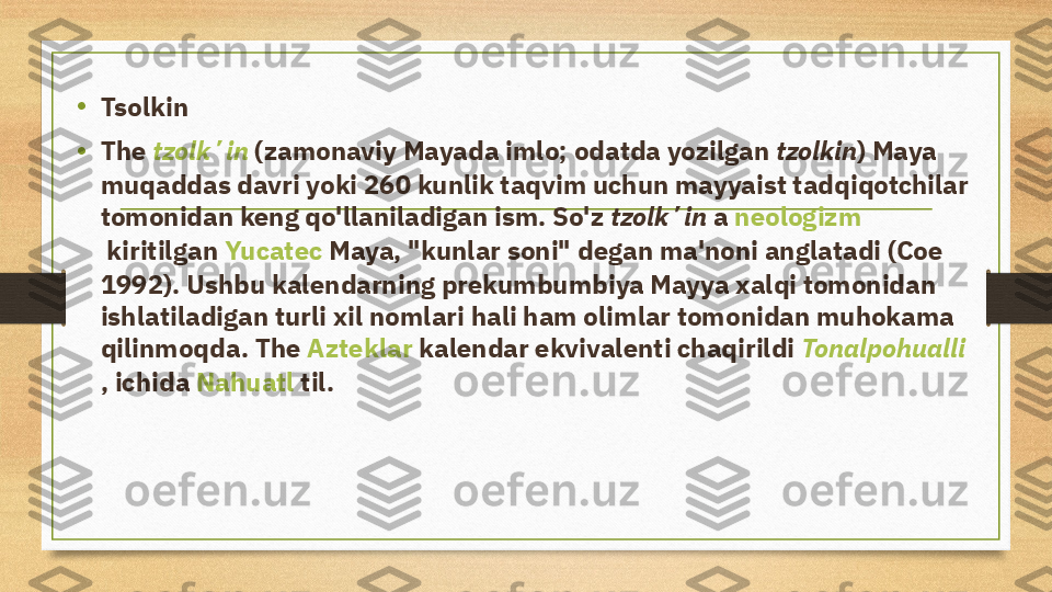 •
Tsolkin
• The  tzolkʼin  (zamonaviy Mayada  imlo ; odatda yozilgan  tzolkin ) Maya 
muqaddas davri yoki 260 kunlik taqvim uchun mayyaist tadqiqotchilar 
tomonidan keng qo'llaniladigan ism. So'z  tzolkʼin  a  neologizm
 kiritilgan  Yucatec   Maya , "kunlar soni" degan ma'noni anglatadi (Coe 
1992). Ushbu kalendarning prekumbumbiya Mayya xalqi tomonidan 
ishlatiladigan turli xil nomlari hali ham olimlar tomonidan muhokama 
qilinmoqda. The  Azteklar  kalendar ekvivalenti chaqirildi  Tonalpohualli
, ichida  Nahuatl  til. 