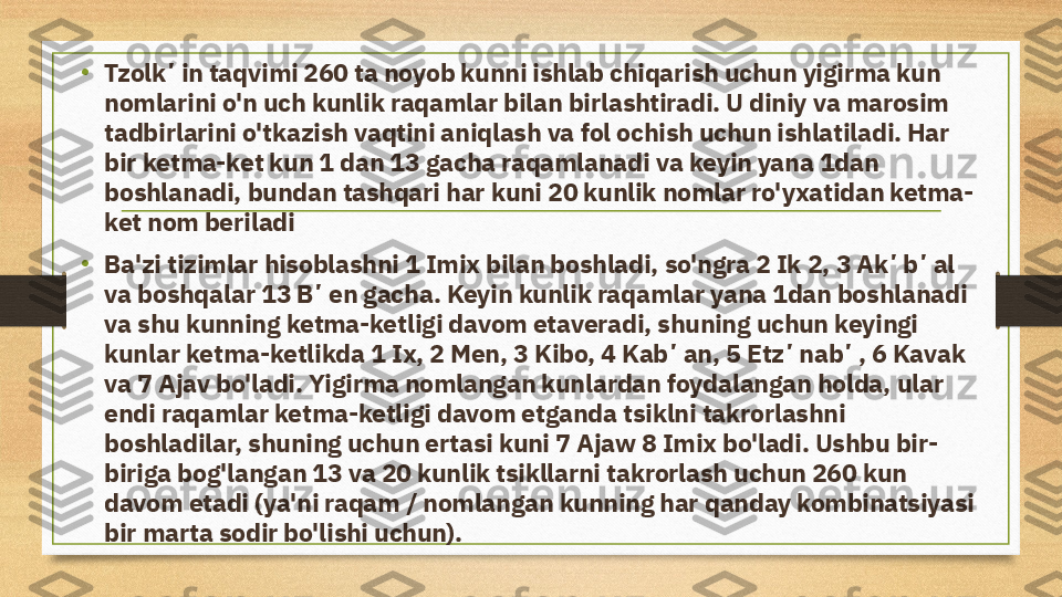 •
Tzolkʼin taqvimi 260 ta noyob kunni ishlab chiqarish uchun yigirma kun 
nomlarini o'n uch kunlik raqamlar bilan birlashtiradi. U diniy va marosim 
tadbirlarini o'tkazish vaqtini aniqlash va fol ochish uchun ishlatiladi. Har 
bir ketma-ket kun 1 dan 13 gacha raqamlanadi va keyin yana 1dan 
boshlanadi, bundan tashqari har kuni 20 kunlik nomlar ro'yxatidan ketma-
ket nom beriladi
• Ba'zi tizimlar hisoblashni 1 Imix bilan boshladi, so'ngra 2 Ik 2, 3 Akʼbʼal 
va boshqalar 13 Bʼen gacha. Keyin kunlik raqamlar yana 1dan boshlanadi 
va shu kunning ketma-ketligi davom etaveradi, shuning uchun keyingi 
kunlar ketma-ketlikda 1 Ix, 2 Men, 3 Kibo, 4 Kabʼan, 5 Etzʼnabʼ, 6 Kavak 
va 7 Ajav bo'ladi. Yigirma nomlangan kunlardan foydalangan holda, ular 
endi raqamlar ketma-ketligi davom etganda tsiklni takrorlashni 
boshladilar, shuning uchun ertasi kuni 7 Ajaw 8 Imix bo'ladi. Ushbu bir-
biriga bog'langan 13 va 20 kunlik tsikllarni takrorlash uchun 260 kun 
davom etadi (ya'ni raqam / nomlangan kunning har qanday kombinatsiyasi 
bir marta sodir bo'lishi uchun). 