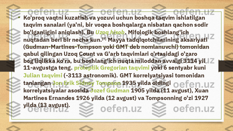 • Ko'proq vaqtni kuzatish va yozuvi uchun boshqa taqvim ishlatilgan 
taqvim sanalari  (ya'ni, bir voqea boshqalarga nisbatan qachon sodir 
bo'lganligini aniqlash). Bu  Uzoq hisob . Mifologik boshlang'ich 
nuqtadan beri bir necha kun. [7]
 Mayya tadqiqotchilarining aksariyati 
(Gudman-Martines-Tompson yoki GMT deb nomlanuvchi) tomonidan 
qabul qilingan Uzoq Count va G'arb taqvimlari o'rtasidagi o'zaro 
bog'liqlikka ko'ra, bu boshlang'ich nuqta miloddan avvalgi 3114 yil 
11-avgustga teng.  proleptik Gregorian taqvimi  yoki 6 sentyabr kuni 
Julian taqvimi  (-3113 astronomik). GMT korrelyatsiyasi tomonidan 
tanlangan  Jon Erik Sidney Tompson  1935 yilda oldingi 
korrelyatsiyalar asosida  Jozef Gudman  1905 yilda (11 avgust), Xuan 
Martines Ernandes 1926 yilda (12 avgust) va Tompsonning o'zi 1927 
yilda (13 avgust). 