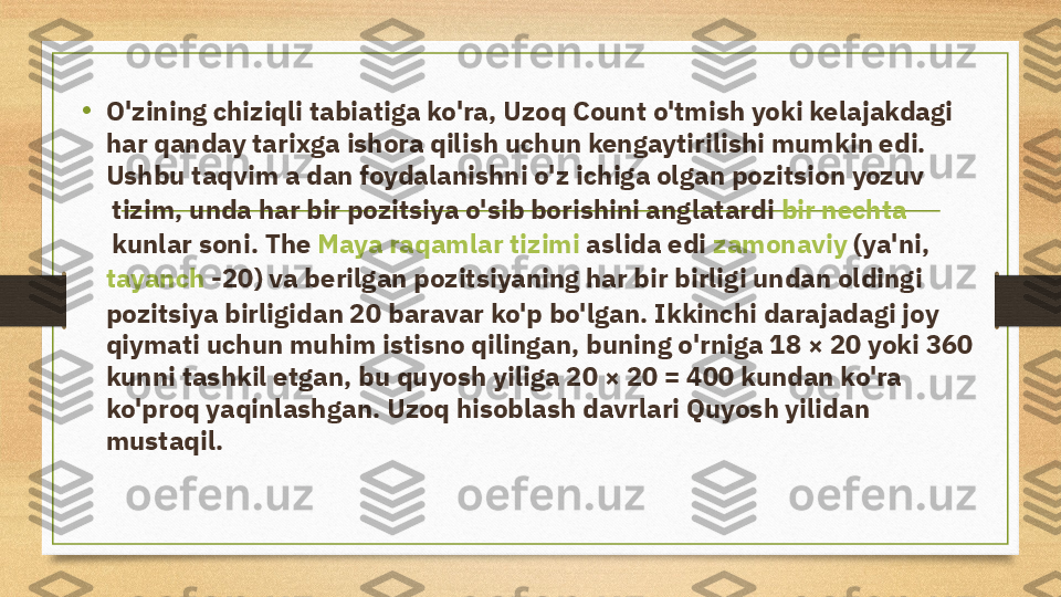 •
O'zining chiziqli tabiatiga ko'ra, Uzoq Count o'tmish yoki kelajakdagi 
har qanday tarixga ishora qilish uchun kengaytirilishi mumkin edi. 
Ushbu taqvim a dan foydalanishni o'z ichiga olgan  pozitsion yozuv
 tizim, unda har bir pozitsiya o'sib borishini anglatardi  bir nechta
 kunlar soni. The  Maya raqamlar tizimi  aslida edi  zamonaviy  (ya'ni, 
tayanch  -20) va berilgan pozitsiyaning har bir birligi undan oldingi 
pozitsiya birligidan 20 baravar ko'p bo'lgan. Ikkinchi darajadagi joy 
qiymati uchun muhim istisno qilingan, buning o'rniga 18 × 20 yoki 360 
kunni tashkil etgan, bu quyosh yiliga 20 × 20 = 400 kundan ko'ra 
ko'proq yaqinlashgan. Uzoq hisoblash davrlari Quyosh yilidan 
mustaqil. 