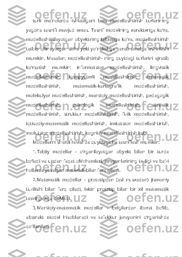 turli   ma’nolarda   ishlatilgani   bois   modellashtirish   turlarining
yagona   tasnifi   mavjud   emas.   Tasnif   modelning   xarakteriga   ko‘ra,
modellashtirilayotgan   obyektning   tabiatiga   ko'ra,   modellashtirish
tatbiq qilinayotgan soha yoki yo'nalishga qarab amalga oshirilishi
mumkin.   Masalan,   modellashtirish-   ning   quyidagi   turlarini   ajratib
ko‘rsatish   mumkin:   informatsion   modellash tirish,   lingvistik
modellashtirish,   kompyuterli   modellashtirish,   matematik
modellashtirish,   matematik-kartografik   modellashtirish,
molekulyar   model lashtirish,   mantiqiy   modellashtirish,   pedagogik
modellashtirish,   psixologik   modellashtirish,   statistik
modellashtirish,   struktur   modellashtirish,   fizik   modellashtirish,
iqtisodiy-matematik   modellashtirish,   imitatsion   modellash tirish,
evolutsion modellashtirish, kognitiv modellashtirish kabi.
Modellarni shartli ravishda quyidagicha tasniflash mumkin:
1. Tabiiy   modellar   -   o‘rganilayotgan   obyekt   bilan   bir   turda
bo‘ladi va undan faqat oMchamlari, jarayonlarining tezligi va ba’zi
hollarda yasalgan materiali bilan farq qiladi.
2. Matematik   modellar   -   prototipdan   (asl   nusxadan)   jismoniy
tuzilishi   bilan   farq   qiladi,   lekin   prototip   bilan   bir   xil   matematik
tasvirga ega boMadi.
3. Mantiqiy-matematik   modellar   -   belgilardan   iborat   bo‘lib,
abstrakt   model   hisoblanadi   va   tafakkur   jarayonini   o‘rganishda
qo'llaniladi. 