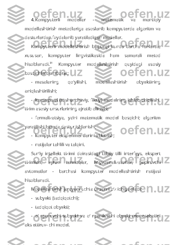 4. Kompyuterli   modellar   -   matematik   va   mantiqiy
modellashtirish   metodlariga   asoslanib   kompyuterda   algoritm   va
dasturlardan foydalanib yaratiladigan modellar.
Kompyuterli   modellashtirish   bugungi   kunda   barcha   fanlarda,
xususan,   kompyuter   lingvistikasida   ham   samarali   metod
hisoblanadi. 31
  Kompyuter   modellashtirish   quyidagi   asosiy
bosqichlardan iborat:
- masalaning   qo'yilishi,   modellashtirish   obyektining
aniqlashtirilishi;
- konseptual   (tushunchaviy,   fikriy)   modelning   ishlab   chiqilishi,
tizim aso siy unsurlarining ajratib olinishi;
- formalizatsiya,   ya’ni   matematik   model   bosqichi;   algoritm
yaratilishi hamda dastur ishlanishi;
- kompyuter eksperimentlarini o‘tkazish;
- natijalar tahlili va talqini.
Sun’iy   intellekt   tizimi   doirasidagi   tabiiy   tilli   interfeys,   ekspert
tizimlari,   eyron   tarmoqlar,   lingvoanalizatorlar,   gapiruvchi
avtomatlar   -   barchasi   kompyuter   modellashtirish   natijasi
hisoblanadi.
Modellashtirish jarayoni uchta unsurni o‘z ichiga oladi:
- subyekt (tadqiqotchi);
- tadqiqot obyekti;
- o‘   rganuvchi   subyekt   va   o‘   rganiluvchi   obyekt   munosabatini
aks ettiruv- chi model. 