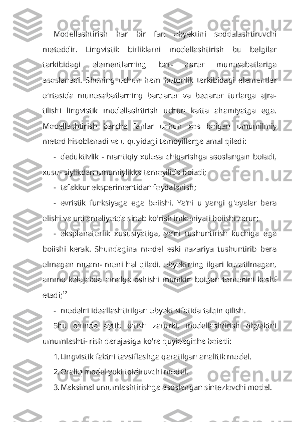 Modellashtirish   har   bir   fan   obyektini   soddalashtiruvchi
metoddir.   Lingvis tik   birliklarni   modellashtirish   bu   belgilar
tarkibidagi   elementlarning   bar-   qaror   munosabatlariga
asoslanadi.   Shuning   uchun   ham   butunlik   tarkibida gi   elementlar
o'rtasida   munosabatlarning   barqaror   va   beqaror   turlarga   ajra-
tilishi   lingvistik   modellashtirish   uchun   katta   ahamiyatga   ega.
Modellashti rish   barcha   fanlar   uchun   xos   boigan   umumilmiy
metod hisoblanadi va u quyidagi tamoyillarga amal qiladi:
- deduktivlik   -  mantiqiy   xulosa   chiqarishga   asoslangan   boiadi,
xusu- siylikdan umumiylikka tamoyilida boiadi;
- tafakkur eksperimentidan foydalanish;
- evristik   funksiyaga   ega   boiishi.   Ya’ni   u   yangi   g'oyalar   bera
olishi va uni amaliyotda sinab ko'rish imkoniyati boiishi zarur;
- eksplanatorlik   xususiyatiga,   ya’ni   tushuntirish   kuchiga   ega
boiishi   kerak.   Shundagina   model   eski   nazariya   tushuntirib   bera
olmagan   muam-   moni   hal   qiladi,   obyektning   ilgari   kuzatilmagan,
ammo   kelajakda   amalga   oshishi   mumkin   boigan   tomonini   kashf
etadi; 12
- modelni ideallashtirilgan obyekt sifatida talqin qilish.
Shu   o'rinda   aytib   o'tish   zarurki,   modellashtirish   obyektni
umumlashti- rish darajasiga ko'ra quyidagicha boiadi:
1. Lingvistik faktni tavsiflashga qaratilgan analitik model.
2. Oraliq model yoki toidiruvchi model.
3. Maksimal umumlashtirishga asoslangan sintezlovchi model. 