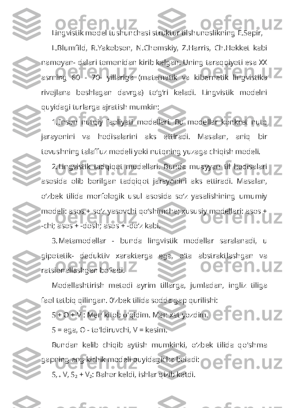 Lingvistik model tushunchasi struktur tilshunoslikning E.Sepir,
L.Blumfild,   R.Yakobson,   N.Chomskiy,   Z.Harris,   Ch.Hokket   kabi
namoyan- dalari tomonidan kirib kelgan. Uning taraqqiyoti esa XX
asrning   60   -   70-   yillariga   (matematik   va   kibernetik   lingvistika
rivojlana   boshlagan   davrga)   to‘g‘ri   keladi.   Lingvistik   modelni
quyidagi turlarga ajratish mumkin:
1. Inson   nutqiy   faoliyati   modellari.   Bu   modellar   konkret   nutq
jarayonini   va   hodisalarini   aks   ettiradi.   Masalan,   aniq   bir
tovushning talaffuz modeli yoki nutqning yuzaga chiqish modeli.
2. Lingvistik   tadqiqot   modellari.   Bunda   muayyan   til   hodisalari
asosida   olib   borilgan   tadqiqot   jarayonini   aks   ettiradi.   Masalan,
o‘zbek   tilida   mor fologik   usul   asosida   so‘z   yasalishining   umumiy
modeli: asos + so‘z yasovchi qo‘shimcha; xususiy modellari: asos +
-chi; asos + -dosh; asos + -do‘z kabi.
3. Metamodellar   -   bunda   lingvistik   modellar   saralanadi,   u
gipotetik-   deduktiv   xarakterga   ega,   o‘ta   abstraktlashgan   va
ratsionallashgan bo‘Iadi.
Modellashtirish   metodi   ayrim   tillarga,   jumladan,   ingliz   tiliga
faol tatbiq qilingan. 0‘zbek tilida sodda gap qurilishi:
S +  О  + V : Men kitob o'qidim. Men xat yozdim.
S = ega,  О  - to'ldiruvchi, V = kesim.
Bundan   kelib   chiqib   aytish   mumkinki,   o‘zbek   tilida   qo'shma
gapning eng kichik modeli quyidagicha boiadi:
S,
+  V, S
2  + V
2 : Bahor keldi, ishlar qizib ketdi. 