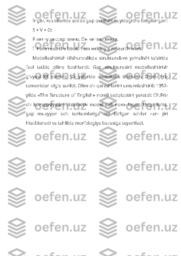 Ingliz, rus tillarida sodda gap qurilishi quyidagicha belgilangan:
S + V + O:
Я пишу диссертацию. Он   читает   книгу .
I have read the book. I am writing a research work.
Modellashtirish   tilshunoslikda   strukturalizm   yo‘nalishi   ta’sirida
faol   tatbiq   qilina   boshlandi.   Gap   strukturasini   modellashtirish
g'oyasi   XX   asrning   50-   yillarida   amerikalik   tilshunos   Charlz   Friz
tomonidan olg'a surildi. Olim o‘z qarashlarini umumlashtirib 1952-
yilda   «The   Structure   of   English»  nomli   tadqiqotini   yaratdi:   Ch.Friz
o‘z   konsepsiyasini   distributiv   model   deb   nom-   lagan.   Unga   ko‘ra,
gap   muayyan   so‘z   turkumlariga   oid   bo‘lgan   so'zlar   zan-   jiri
hisoblanadi va tahlilda morfologiya bazasiga tayaniladi.
  