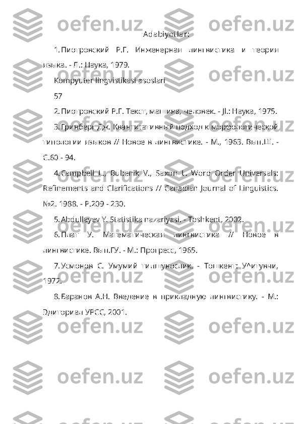 Adabiy ot lar :
1. Пиотровский   Р.Г.   Инженерная   лингвистика   и   теория
языка. - Л.: Наука, 1979.
Kompyuter lingvistikasi asoslari
57
2. Пиотровский Р.Г. Текст, машина, человек. - Jl.: Наука, 1975.
3. Гринберг Дж. Квантитативный подход к морфологической
типологии языков  //  Новое в лингвистике.  -  М.,  1963.  Вып . Ш . -
С .60 - 94.
4. Campbell   L.,   Bubenik   V.,   Saxon   L.   Word   Order   Universals:
Refine ments   and   Clarifications   //   Canadian   Journal   of   Linguistics.
№2. 1988. - P.209 - 230.
5. Abdullayev Y. Statistika nazariyasi. - Toshkent, 2002.
6. Плат   У .   Математическая   лингвистика   //   Новое   в
лингвистике .  Вып.ГУ. - М.: Прогресс, 1965.
7. Усмонов   С.   Умумий   тилшунослик.   -   Тошкент:   У^итувчи,
1972.
8. Баранов   А.Н.   Введение   в   прикладную   лингвистику.   -   М.:
Эдиториал УРСС, 2001. 