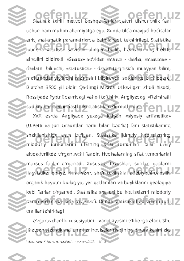 Statistik   tahlil   metodi   boshqa   fanlar   qatori   tilshunoslik   fani
uchun ham muhim ahamiyatga ega. Bunda tilda mavjud hodisalar
aniq   matematik   parametrlarda   baholanadi,   tekshiriladi.   Statistika
lotincha   «status»   so'zidan   olingan   bo'lib,   hodisalarning   holati,
ahvolini   bildiradi.   «Status»   so‘zidan   «stato»   -   davlat,   «statusta»   -
davlatni   biluvchi,   «statustica»   -   davlat   to'g'risida   muayyan   bilim,
ma’lumotlar   yig‘indisi   ma’nosini   bildiruvchi   so'zlar   kelib   chiqqan. 1
Bundan   3500   yil   oldin   Qadimgi   Misrda   o‘tkazilgan   aholi   hisobi,
Rossiyada Pyotr I davridagi «aholi taftishi», Angliyadagi «Dahshatli
sud kitobi» kabilar dastlabki statistik ma’lumotlardir.
XVII   asrda   Angliyada   yuzaga   kelgan   «siyosiy   arifmetika»
(U.Petti   va   Jon   Grauntlar   nomi   bilan   bog‘liq)   fani   statistikaning
shakllanishiga   asos   bo'lgan.   Statistika   ijtimoiy   hodisalarning
miqdoriy   tomonlarini   ularning   sifat   tomonlari   bilan   uzviy
aloqadorlikda   o'rganuvchi   fandir.   Hodisalar ning   sifat   tomonlarini
maxsus   fanlar   o'rganadi.   Xususan,   tovushlar,   so'zlar,   gaplarni
lingvistika,   qofiya,   ritm,   vazn,   she’r   tuzilishini   adabiyotshunoslik,
organik hayotni biologiya, yer qatlamlari va boyliklarini geologiya
kabi   fanlar   o'rganadi.   Statistika   esa   ushbu   hodisalarni   miqdoriy
parametrlar aso- sida o'rganadi.  Bunda statistika hodisalarni turli
omillar ta’siridagi
o'zgaruvchanlik xususiyatini - variatsiyasini e’tiborga oladi. Shu
jihatdan statistik ma’lumotlar hodisalar rivojining dinamikasini aks
1
 Abdullayev Y. Statistika nazariyasi. - Toshkent, 2002. - B.4 - 5 