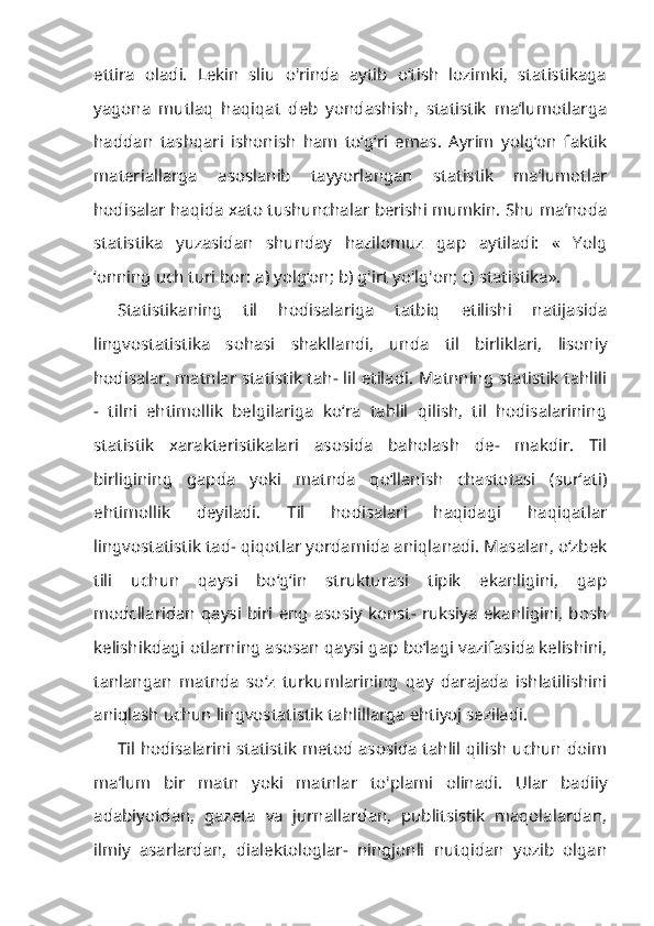 ettira   oladi.   Lekin   sliu   o'rinda   aytib   o‘tish   lozimki,   statistikaga
yagona   mutlaq   haqiqat   deb   yondashish,   statistik   ma’lumotlarga
haddan   tashqari   ishonish   ham   to‘g‘ri   emas.   Ayrim   yolg‘on   faktik
materiallarga   asoslanib   tayyorlangan   statistik   ma’lumotlar
hodisalar haqida xato tushunchalar berishi mumkin. Shu ma’noda
statistika   yuzasidan   shunday   hazilomuz   gap   aytiladi:   «   Yolg
‘onning uch turi bor: a) yolg‘on; b) g'irt yo'lg'on; c) statistika».
Statistikaning   til   hodisalariga   tatbiq   etilishi   natijasida
lingvostatistika   sohasi   shakllandi,   unda   til   birliklari,   lisoniy
hodisalar, matnlar statistik tah- lil etiladi. Matnning statistik tahlili
-   tilni   ehtimollik   belgilariga   ko‘ra   tahlil   qilish,   til   hodisalarining
statistik   xarakteristikalari   asosida   baholash   de-   makdir.   Til
birligining   gapda   yoki   matnda   qo‘llanish   chastotasi   (sur’ati)
ehtimollik   deyiladi.   Til   hodisalari   haqidagi   haqiqatlar
lingvostatistik tad- qiqotlar yordamida aniqlanadi. Masalan, o‘zbek
tili   uchun   qaysi   bo‘g‘in   strukturasi   tipik   ekanligini,   gap
modcllaridan   qaysi   biri   eng   asosiy   konst-  ruksiya   ekanligini,   bosh
kelishikdagi otlarning asosan qaysi gap bo‘lagi vazifasida kelishini,
tanlangan   matnda   so‘z   turkumlarining   qay   darajada   ishlatilishini
aniqlash uchun lingvostatistik tahlillarga ehtiyoj seziladi.
Til hodisalarini statistik metod asosida tahlil qilish uchun doim
ma’lum   bir   matn   yoki   matnlar   to'plami   olinadi.   Ular   badiiy
adabiyotdan,   gazeta   va   jurnallardan,   publitsistik   maqolalardan,
ilmiy   asarlardan,   dialektologlar-   ningjonli   nutqidan   yozib   olgan 