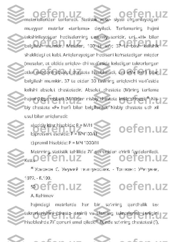 materiallaridan   tanlanadi.   Statistik   xusu-   siyati   o‘rganilayotgan
muayyan   matnlar   «tanlama»   deyiladi.   Tanlamaning   hajmi
tekshirilayotgan   hodisalarning   umumiy   sonidir,   uni   « Н »   bilan
belgi lash   mumkin.   Masalan,   100   ta   so‘z;   37   ta   bosh   kelishik
shaklidagi ot kabi. Aniqlanayotgan hodisani ko‘rsatadigan miqdor
(masalan, ot oldida aniqlov- chi vazifasida keladigan takrorlangan
otlar   miqdori)   absolut   chastota   hisob lanadi,   uni   « М »   harfi   bilan
belgilash   mumkin.   37   ta   otdan   30   tasining   aniqlovchi   vazifasida
kelishi   absolut   chastotadir.   Absolut   chastota   (M)ning   tanlama
hajmi   (H)ga   nisbati   (M/H)dan   nisbiy   chastota   kelib   chiqadi. 48
  Nis-
biy   chastota   « Р »   harfi   bilan   belgilanadi.   Nisbiy   chastota   uch   xil
usul bilan aniqlanadi:
a) oddiy kasr hisobida: P = M/H
b) protsent asosida: P =  МЧ 100/ Н
c) promil hisobida:  Р  =  МЧ  1000/H
Matnning   statistik   tahlilida   Zif   qonunidan   o‘rinli   foydalaniladi.
Katta
48
Усмонов   С .   Умумий   тилшунослик .   -   Тошкент :   У ^ итувчи ,
1972. -  Б .199.
50
A. Rahimov
hajmdagi   matnlarda   har   bir   so‘zning   qanchalik   tez
takrorlanishini   (chasto-   tasini)   va   ularning   takrorlanish   tezligini
hisoblashda Zif qonuni amal qila di. 49
 Bunda so‘zning chastotasi (f), 