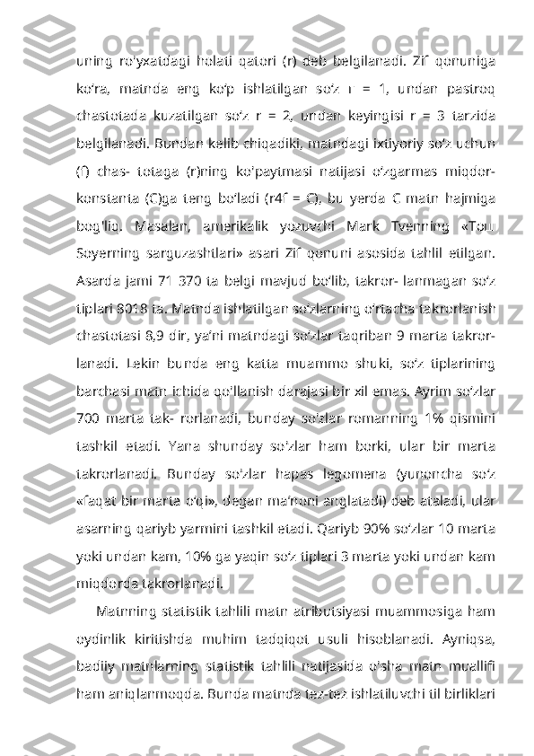 uning   ro'yxatdagi   holati   qatori   (r)   deb   belgilanadi.   Zif   qonuniga
ko‘ra,   matnda   eng   ko‘p   ishlatilgan   so‘z   г   =   1,   undan   pastroq
chastotada   kuzatilgan   so‘z   r   =   2,   undan   keyingisi   r   =   3   tarzida
belgilanadi. Bundan kelib chiqadiki, matndagi ixtiyoriy so‘z uchun
(f)   chas-   totaga   (r)ning   ko'paytmasi   natijasi   o‘zgarmas   miqdor-
konstanta   (C)ga   teng   bo‘ladi   (r4f   =   C),   bu   yerda   С   matn   hajmiga
bog'liq.   Masalan,   amerikalik   yozuvchi   Mark   Tvenning   « Тош
Soyerning   sarguzashtlari»   asari   Zif   qonuni   asosida   tahlil   etilgan.
Asarda   jami   71   370   ta   belgi   mavjud   bo‘lib,   takror-   lanmagan   so‘z
tiplari 8018 ta. Matnda ishlatilgan so‘zlarning o‘rtacha tak rorlanish
chastotasi  8,9 dir,  ya’ni matndagi  so‘zlar  taqriban  9 marta  takror-
lanadi.   Lekin   bunda   eng   katta   muammo   shuki,   so‘z   tiplarining
barchasi matn ichida qo'llanish darajasi bir xil emas. Ayrim so‘zlar
700   marta   tak-   rorlanadi,   bunday   so'zlar   romanning   1%   qismini
tashkil   etadi.   Yana   shun day   so'zlar   ham   borki,   ular   bir   marta
takrorlanadi.   Bunday   so'zlar   hapas   legomena   (yunoncha   so‘z
«faqat bir marta o‘qi», degan ma’noni anglatadi) deb ataladi, ular
asarning qariyb yarmini tashkil etadi. Qariyb 90% so‘zlar 10 marta
yoki undan kam, 10% ga yaqin so‘z tiplari 3 marta yoki undan kam
miqdorda takrorlanadi.
Matnning  statistik  tahlili  matn  atributsiyasi  muammosiga   ham
oydinlik   kiritishda   muhim   tadqiqot   usuli   hisoblanadi.   Ayniqsa,
badiiy   matnlarning   statistik   tahlili   natijasida   o'sha   matn   muallifi
ham aniqlanmoqda. Bunda matnda tez-tez ishlatiluvchi til birliklari 