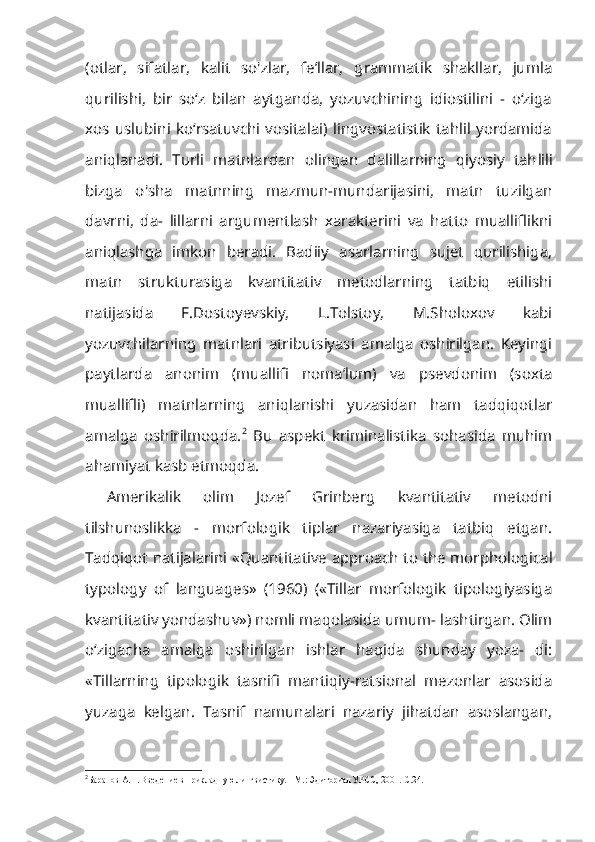 (otlar,   sifatlar,   kalit   so'zlar,   fe’llar,   grammatik   shakllar,   jumla
qurilishi,   bir   so‘z   bilan   aytganda,   yozuvchining   idiostilini   -   o‘ziga
xos  uslubini   ko‘rsatuvchi   vositalai)  lingvostatistik   tahlil  yordamida
aniqlanadi.   Turli   matnlardan   olingan   dalillarning   qiyosiy   tah lili
bizga   o'sha   matnning   mazmun-mundarijasini,   matn   tuzilgan
davrni,   da-   lillarni   argumentlash   xarakterini   va   hatto   mualliflikni
aniqlashga   imkon   beradi.   Badiiy   asarlarning   sujet   qurilishiga,
matn   strukturasiga   kvantitativ   metodlarning   tatbiq   etilishi
natijasida   F.Dostoyevskiy,   L.Tolstoy,   M.Sholoxov   kabi
yozuvchilarning   matnlari   atributsiyasi   amalga   oshirilgan.   Keyingi
paytlarda   anonim   (muallifi   noma’lum)   va   psevdonim   (soxta
muallifli)   matnlarning   aniqlanishi   yuzasidan   ham   tadqiqotlar
amalga   oshirilmoqda. 2
  Bu   aspekt   kriminalistika   sohasida   muhim
ahamiyat kasb etmoqda.
Amerikalik   olim   Jozef   Grinberg   kvantitativ   metodni
tilshunoslikka   -   morfologik   tiplar   nazariyasiga   tatbiq   etgan.
Tadqiqot natijalarini «Quanti tative approach to the morphological
typology   of   languages»   (1960)   («Tillar   morfologik   tipologiyasiga
kvantitativ yondashuv») nomli maqolasida umum- lashtirgan. Olim
o‘zigacha   amalga   oshirilgan   ishlar   haqida   shunday   yoza-   di:
«Tillarning   tipologik   tasnifi   mantiqiy-ratsional   mezonlar   asosida
yuza ga   kelgan.   Tasnif   namunalari   nazariy   jihatdan   asoslangan,
2
Баранов  A . H . Введение в прикладную лингвистику. - М.: Эдиториал УРСС, 2001.-С.24. 